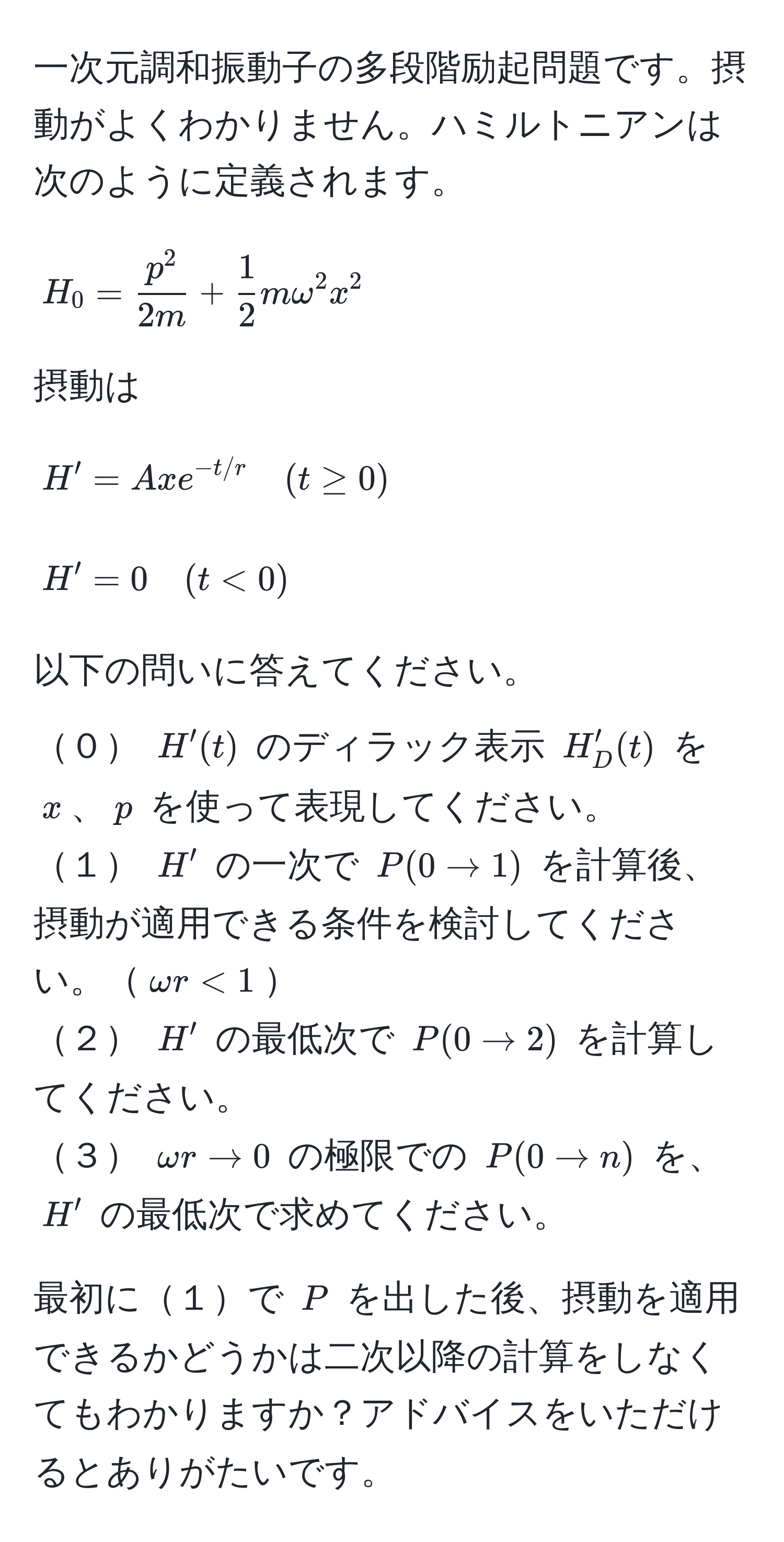 一次元調和振動子の多段階励起問題です。摂動がよくわかりません。ハミルトニアンは次のように定義されます。  
$$H_0 = fracp^22m +  1/2 momega^(2 x^2$$  
摂動は  
$$H' = Ax e^-t/r) quad (t ≥ 0)$$  
$$H' = 0 quad (t < 0)$$  
以下の問いに答えてください。  
０ $H'(t)$ のディラック表示 $H'_D(t)$ を $x$、$p$ を使って表現してください。  
１ $H'$ の一次で $P(0 to 1)$ を計算後、摂動が適用できる条件を検討してください。$omega r < 1$  
２ $H'$ の最低次で $P(0 to 2)$ を計算してください。  
３ $omega r to 0$ の極限での $P(0 to n)$ を、$H'$ の最低次で求めてください。  

最初に１で $P$ を出した後、摂動を適用できるかどうかは二次以降の計算をしなくてもわかりますか？アドバイスをいただけるとありがたいです。