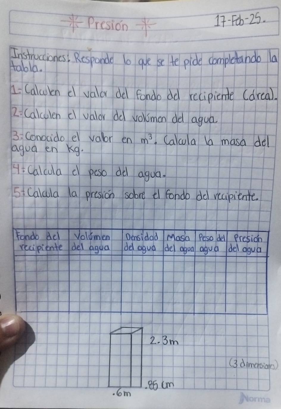 - 4/15  Presidn * 
17-Feb-25. 
Instructioncs, Responde 1o gue se te pide completando la 
tabla. 
1 Calcokn c valor del fondo del recipiente (drea). 
2: Calculen c valor dd volmen del agua 
3:Conocido el valor en m^3 Calcula la masa del 
agua en Kg. 
H Calcula e peso de agua. 
5 Calula 1a presion sobre el fondo del recipiente. 
Fondo del Volumlen Densidad Mosa Peso del Presion 
recipiente del agua del aguá del agoa agua del agua
2. Bm
(3 dimeboias) 
. 6m a5 cm