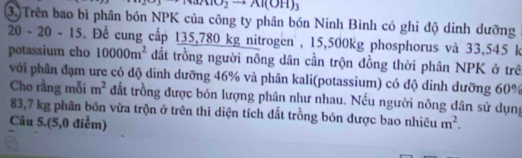 MO_2to Al(OH)_3
3. Trên bao bì phân bón NPK của công ty phân bón Ninh Bình có ghi độ dinh dưỡng
20-20-15. Để cung cấp 135,780 kg nitrogen , 15,500kg phosphorus và 33,545 k
potassium cho 10000m^2 đất trồng người nông dân cần trộn đồng thời phân NPK ở trê 
với phân đạm ure có độ dinh dưỡng 46% và phân kali(potassium) có độ dinh dưỡng 60%
Cho rằng mỗi m^2 đất trồng được bón lượng phân như nhau. Nếu người nông dân sử dụng
83,7 kg phân bón vừa trộn ở trên thì diện tích đất trồng bón được bao nhiêu 
Câu 5.(5,0 điểm) m^2.