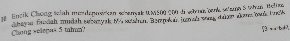 Encik Chong telah mendepositkan sebanyak RM500 000 di sebuah bank selama 5 tahun. Beliau 
dibayar faedah mudah sebanyak 6% setahun. Berapakah jumlah wang dalam akaun bank Encik 
Chong selepas 5 tahun? 
[3 markah]