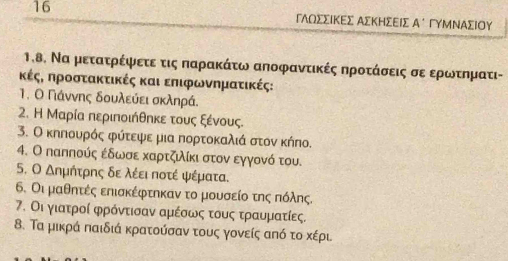 16 
1.8. Να μετατρέφετεα τις παρακάτω αποφαντικές προτάσεις σε ερωνκτηματι- 
κέςη προστακτικές και επιφωνηματικές: 
1. Ο Γάννης δουλεύει σκληρά. 
2. Η Μαρία περιποιήθηκε τους ξένους. 
3. Ο κηπουρός φύτεψε μια πορτοκαλιά στον κήπο. 
4. Ο παππούς εδωσε καρτζλίκι στον εγγονό του. 
5. Ο Δημήτρης δε λέει ποτέ ψέματα. 
6. Οι μαθητές επισκέφτηκαν το μουσείο της πόλης. 
7. Οι γιατροί φρόντισαν αμέσως τους τραυματίες. 
8. Τα μικρά παιδιά κρατούσαν τους γονείς από το κέρι