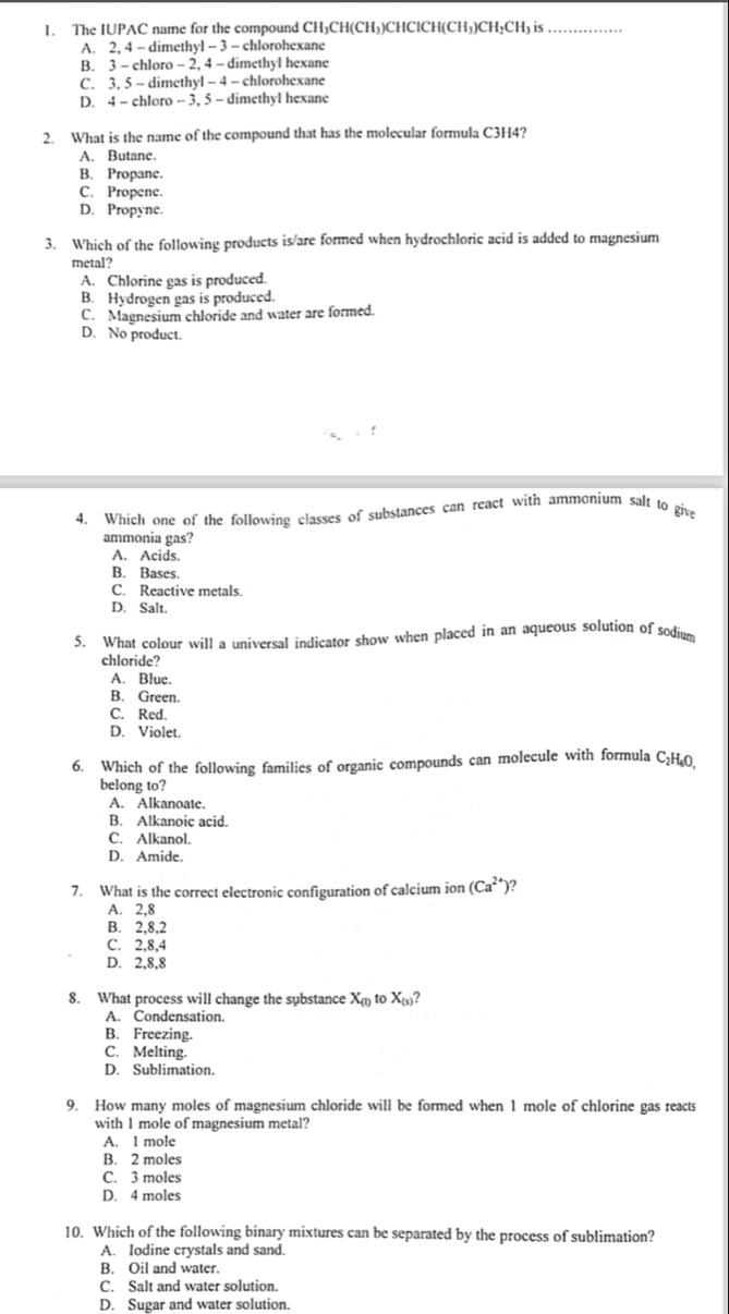 The IUPAC name for the compound CH₃CH(CH₃)CHClCH(CH₃)CH₃CH₃ is
A. 2, 4 - dimethyl - 3 - chlorohexane
B. 3 - chloro - 2, 4 - dimethyl hexane
C. 3, 5 - dimethyl - 4 - chlorohexane
D. 4 - chloro - 3, 5 - dimethyl hexane
2. What is the name of the compound that has the molecular formula C3H4?
A. Butane.
B. Propane.
C. Propene.
D. Propyne.
3. Which of the following products is/are formed when hydrochloric acid is added to magnesium
metal?
A. Chlorine gas is produced.
B. Hydrogen gas is produced.
C. Magnesium chloride and water are formed.
D. No product.
4. Which one of the following classes of substances can react with ammonium salt to give
ammonia gas?
A. Acids.
B. Bases.
C. Reactive metals.
D. Salt.
5. What colour will a universal indicator show when placed in an aqueous solution of sodium
chloride?
A. Blue.
B. Green.
C. Red.
D. Violet.
6. Which of the following families of organic compounds can molecule with formula C₂H₄0
belong to?
A. Alkanoate.
B. Alkanoic acid.
C. Alkanol.
D. Amide.
7. What is the correct electronic configuration of calcium ion (Ca^(2+)) ?
A. 2,8
B. 2,8,2
C. 2,8,4
D. 2,8,8
8. What process will change the substance X_(1) to X_(s)?
A. Condensation.
B. Freezing.
C. Melting.
D. Sublimation.
9. How many moles of magnesium chloride will be formed when 1 mole of chlorine gas reacts
with 1 mole of magnesium metal?
A. 1 mole
B. 2 moles
C. 3 moles
D. 4 moles
10. Which of the following binary mixtures can be separated by the process of sublimation?
A. Iodine crystals and sand.
B. Oil and water.
C. Salt and water solution.
D. Sugar and water solution.