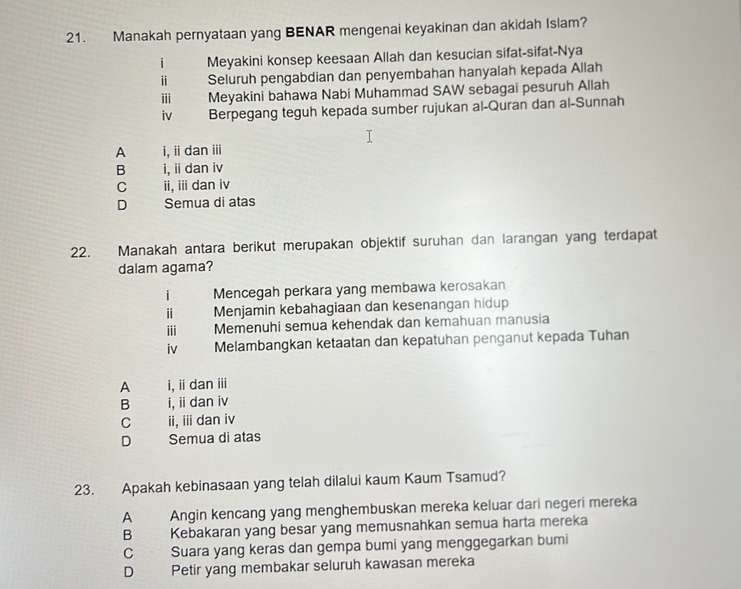 Manakah pernyataan yang BENAR mengenai keyakinan dan akidah Islam?
i Meyakini konsep keesaan Allah dan kesucian sifat-sifat-Nya
ⅱ Seluruh pengabdian dan penyembahan hanyalah kepada Allah
ii Meyakini bahawa Nabi Muhammad SAW sebagai pesuruh Allah
iv Berpegang teguh kepada sumber rujukan al-Quran dan al-Sunnah
A j d i,i dan ⅲ
B i, i dan iv
C ii, ii dan iv
D Semua di atas
22. Manakah antara berikut merupakan objektif suruhan dan larangan yang terdapat
dalam agama?
i Mencegah perkara yang membawa kerosakan
ⅱ Menjamin kebahagiaan dan kesenangan hidup
iii Memenuhi semua kehendak dan kemahuan manusia
iv Melambangkan ketaatan dan kepatuhan penganut kepada Tuhan
A i, i dan ⅲ
B i, ii dan iv
C ii, ii dan iv
D Semua di atas
23. Apakah kebinasaan yang telah dilalui kaum Kaum Tsamud?
A Angin kencang yang menghembuskan mereka keluar dari negeri mereka
B Kebakaran yang besar yang memusnahkan semua harta mereka
C Suara yang keras dan gempa bumi yang menggegarkan bumi
D Petir yang membakar seluruh kawasan mereka