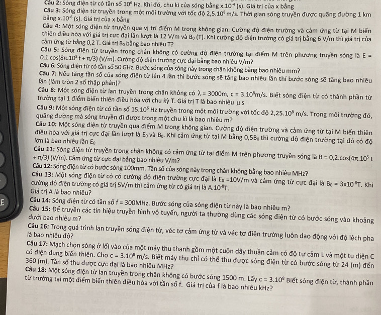 Cầu 2: Sóng điện từ có tần số 10^6 H_2 z. Khi đó, chu kì của sóng bằng x.10^(-4)(s). Giá trị của x bằng
Câu 3: Sóng điện từ truyền trong một môi trường với tốc độ 2,5.10^8m/s s. Thời gian sóng truyền được quãng đường 1 km
bằng x. 10^(-6)(s). Giá trị của x bằng
Câu 4: Một sóng điện từ truyền qua vị trí điểm M trong không gian. Cường độ điện trường và cảm ứng từ tại M biến
thiên điều hòa với giá trị cực đại lần lượt là 12 V/m và B_0(T). Khi cường độ điện trường có giá trị bằng 6 V/m thì giá trị của
cảm ứng từ bằng 0,2 T. Giá trị B_0 bằng bao nhiêu T?
Câu 5: Sóng điện từ truyền trong chân không có cường độ điện trường tại điểm M trên phương truyền sóng là E=
0,1.cos(8π. 10^5t+π /3) v/m 1. Cường độ điện trường cực đại bằng bao nhiêu V/m?
Câu 6: Sóng điện từ có tần số 50 GHz. Bước sóng của sóng này trong chân không bằng bao nhiêu mm?
Câu 7: Nếu tăng tần số của sóng điện từ lên 4 lần thì bước sóng sẽ tăng bao nhiêu lần thí bước sóng sẽ tăng bao nhiêu
lần (làm tròn 2 số thập phân)?
Câu 8: Một sóng điện từ lan truyền trong chân không có lambda =3000m,c=3.10^8m/s. Biết sóng điện từ có thành phần từ
trường tại 1 điểm biến thiên điều hòa với chu kỳ T. Giá trị T là bao nhiêu μ s
Câu 9: Một sóng điện từ có tần số 15.10^6 Hz truyền trong một môi trường với tốc độ 2,25.10^8m/s. Trong môi trường đó,
đuãng đường mà sóng truyền đi được trong một chu kì là bao nhiêu m?
Câu 10: Một sóng điện từ truyền qua điểm M trong không gian. Cường độ điện trường và cảm ứng từ tại M biến thiên
điều hòa với giá trị cực đại lần lượt là E_0 và B_0. Khi cảm ứng từ tại M bằng 0,5B_0 thì cường độ điện trường tại đó có độ
lớn là bao nhiêu lần Eộ
Câu 11: Sóng điện từ truyền trong chân không có cảm ứng từ tại điểm M trên phương truyền sóng là B=0,2.cos (4π .10^5t
+ π/3) (V/m). Cảm ứng từ cực đại bằng bao nhiêu V/m?
Câu 12: Sóng điện từ có bước sóng 100mm. Tần số của sóng này trong chân không bằng bao nhiêu MHz?
Câu 13: Một sóng điện từ có có cường độ điện trường cực đại là E_0=10V/m và cảm ứng từ cực đại là B_0=3* 10^(-8)T
cường độ điện trường có giá trị 5V/m thì cảm ứng từ có giá trị là A.10^(-8)T. Khi
Giá trị A là bao nhiêu?
Câu 14: Sóng điện từ có tần số f=300MHz 1 Bước sóng của sóng điện từ này là bao nhiêu m?
E  Câu 15: Để truyền các tín hiệu truyền hình vô tuyến, người ta thường dùng các sóng điện từ có bước sóng vào khoảng
dưới bao nhiêu m?
Câu 16: Trong quá trình lan truyền sóng điện từ, véc tơ cảm ứng từ và véc tơ điện trường luôn dao động với độ lệch pha
là bao nhiêu độ?
Câu 17: Mạch chọn sóng ở lối vào của một máy thu thanh gồm một cuộn dây thuần cảm có độ tự cảm L và một tụ điện C
có điện dung biến thiên. Cho c=3.10^8m/s. Biết máy thu chỉ có thể thu được sóng điện từ có bước sóng từ 24 (m) đến
360 (m). Tần số thu được cực đại là bao nhiêu MHz?
Câu 18: Một sóng điện từ lan truyền trong chân không có bước sóng 1500 m. Lấy c=3.10^8
từ trường tại một điểm biến thiên điều hòa với tần số f. Giá trị của f là bao nhiêu kHz? Biết sóng điện từ, thành phần