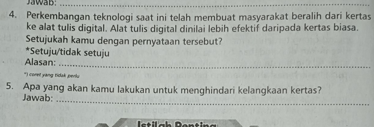 Jawab:_ 
_ 
4. Perkembangan teknologi saat ini telah membuat masyarakat beralih dari kertas 
ke alat tulis digital. Alat tulis digital dinilai lebih efektif daripada kertas biasa. 
Setujukah kamu dengan pernyataan tersebut? 
*Setuju/tidak setuju 
Alasan:_ 
*) coret yang tidak perlu 
5. Apa yang akan kamu lakukan untuk menghindari kelangkaan kertas? 
Jawab: 
_