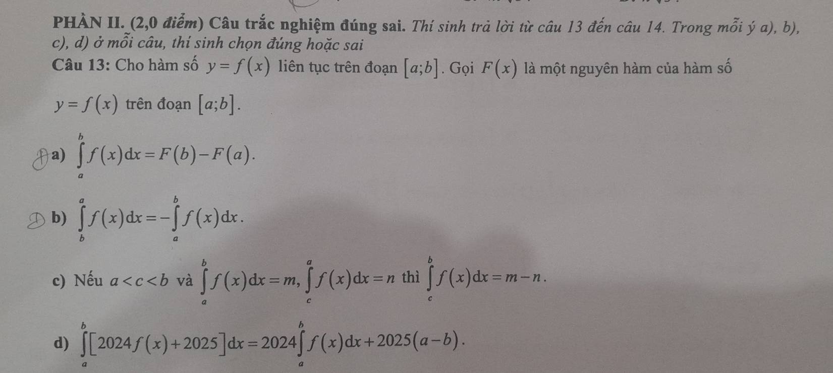 PHÀN II. (2,0 điểm) Câu trắc nghiệm đúng sai. Thí sinh trả lời từ câu 13 đến câu 14. Trong mỗi ý a), b),
c), d) ở mỗi câu, thí sinh chọn đúng hoặc sai
Câu 13: Cho hàm số y=f(x) liên tục trên đoạn [a;b]. Gọi F(x) là một nguyên hàm của hàm số
y=f(x) trên đoạn [a;b].
a) ∈tlimits _a^bf(x)dx=F(b)-F(a).
b) ∈tlimits _b^af(x)dx=-∈tlimits _a^bf(x)dx.
c) Nếu a và ∈tlimits _a^bf(x)dx=m, ∈tlimits _c^af(x)dx=n thì ∈tlimits _c^bf(x)dx=m-n.
d) ∈tlimits _a^b[2024f(x)+2025]dx=2024∈tlimits _a^bf(x)dx+2025(a-b).