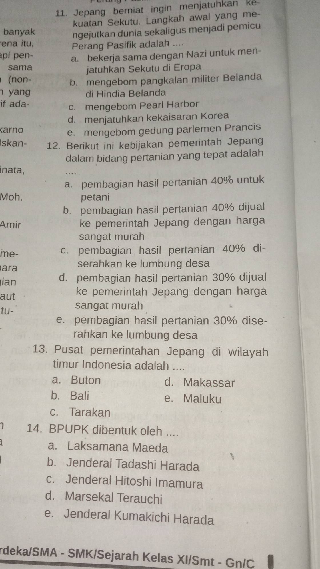 Jepang berniat ingin menjatuhkan ke-
kuatan Sekutu. Langkah awal yang me-
banyak
ngejutkan dunia sekaligus menjadi pemicu
ena itu,
Perang Pasifik adalah ....
pi pen-
a. bekerja sama dengan Nazi untuk men-
sama
jatuhkan Sekutu di Eropa
(non-
b. mengebom pangkalan militer Belanda
n yang di Hindia Belanda
if ada-
c. mengebom Pearl Harbor
d. menjatuhkan kekaisaran Korea
Karno
e. mengebom gedung parlemen Prancis
Iskan- 12. Berikut ini kebijakan pemerintah Jepang
dalam bidang pertanian yang tepat adalah
inata,
a. pembagian hasil pertanian 40% untuk
Moh. petani
b. pembagian hasil pertanian 40% dijual
Amir ke pemerintah Jepang dengan harga
sangat murah
me- c. pembagian hasil pertanian 40% di-
ara
serahkan ke lumbung desa
ian
d. pembagian hasil pertanian 30% dijual
aut
ke pemerintah Jepang dengan harga
tu-
sangat murah
e. pembagian hasil pertanian 30% dise-
rahkan ke lumbung desa
13. Pusat pemerintahan Jepang di wilayah
timur Indonesia adalah ....
a. Buton d. Makassar
b.Bali e. Maluku
c. Tarakan
14. BPUPK dibentuk oleh ....
a. Laksamana Maeda
b. Jenderal Tadashi Harada
c. Jenderal Hitoshi Imamura
d. Marsekal Terauchi
e. Jenderal Kumakichi Harada
rdeka/SMA - SMK/Sejarah Kelas XI/Smt - Gn/C