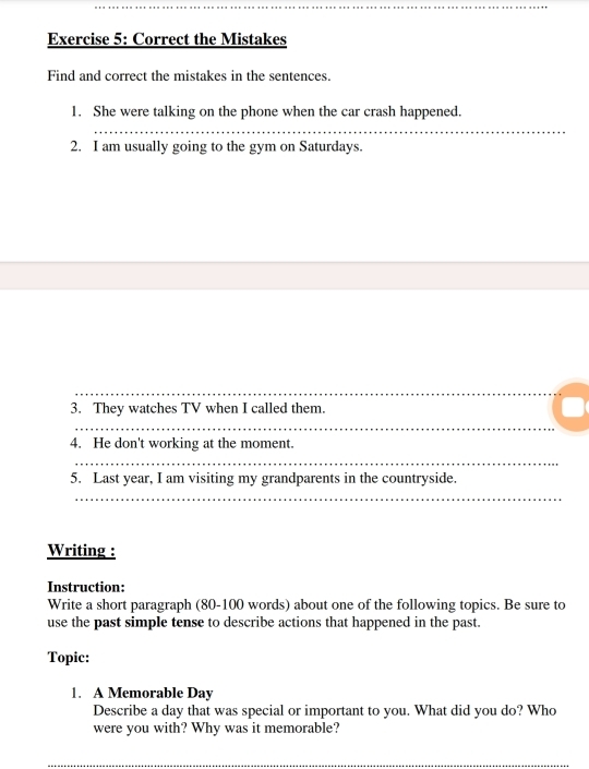 Correct the Mistakes 
Find and correct the mistakes in the sentences. 
1. She were talking on the phone when the car crash happened. 
_ 
2. I am usually going to the gym on Saturdays. 
_ 
_ 
3. They watches TV when I called them. 
_ 
_ 
4. He don't working at the moment. 
_ 
5. Last year, I am visiting my grandparents in the countryside. 
_ 
Writing : 
Instruction: 
Write a short paragraph (80-100 words) about one of the following topics. Be sure to 
use the past simple tense to describe actions that happened in the past. 
Topic: 
1. A Memorable Day 
Describe a day that was special or important to you. What did you do? Who 
were you with? Why was it memorable? 
__