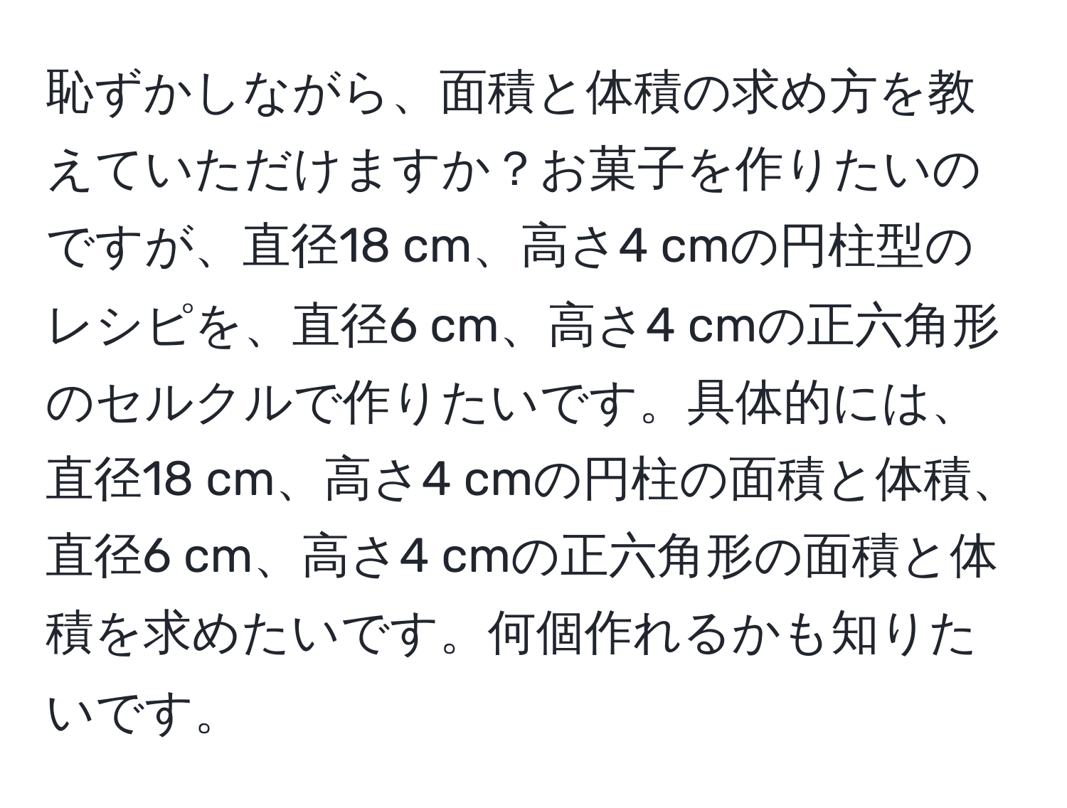 恥ずかしながら、面積と体積の求め方を教えていただけますか？お菓子を作りたいのですが、直径18 cm、高さ4 cmの円柱型のレシピを、直径6 cm、高さ4 cmの正六角形のセルクルで作りたいです。具体的には、直径18 cm、高さ4 cmの円柱の面積と体積、直径6 cm、高さ4 cmの正六角形の面積と体積を求めたいです。何個作れるかも知りたいです。