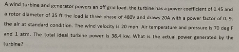 A wind turbine and generator powers an off grid load, the turbine has a power coefficient of 0.45 and 
a rotor diameter of 35 ft the load is three phase of 480V and draws 20A with a power factor of 0. 9. 
the air at standard condition. The wind velocity is 20 mph. Air temperature and pressure is 70 deg F 
and 1 atm. The total ideal turbine power is 38.4 kw. What is the actual power generated by the 
turbine?