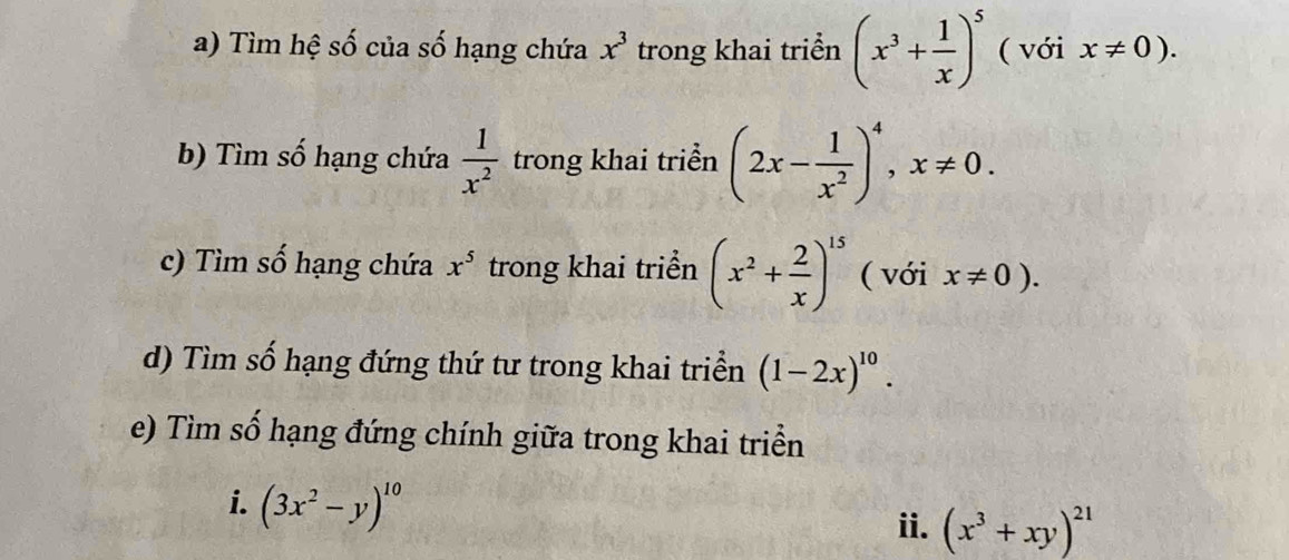 Tìm hệ số của số hạng chứa x^3 trong khai triển (x^3+ 1/x )^5 ( với x!= 0). 
b) Tìm số hạng chứa  1/x^2  trong khai triển (2x- 1/x^2 )^4, x!= 0. 
c) Tìm số hạng chứa x^5 trong khai triển (x^2+ 2/x )^15 ( với x!= 0). 
d) Tìm số hạng đứng thứ tư trong khai triển (1-2x)^10. 
e) Tìm số hạng đứng chính giữa trong khai triển 
i. (3x^2-y)^10
ii. (x^3+xy)^21