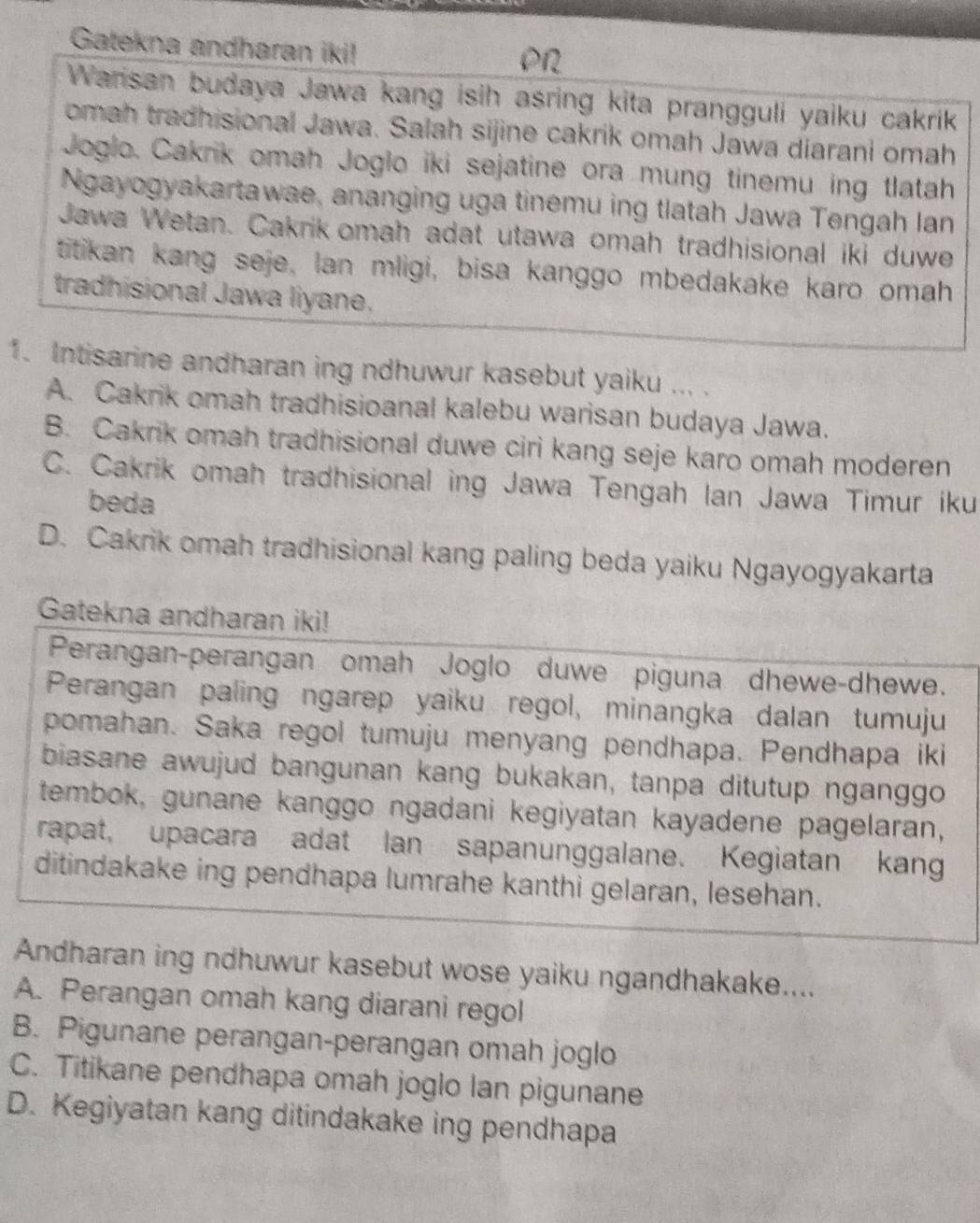 Gatekna andharan iki!
PN
Warisan budaya Jawa kang isih asring kita prangguli yaiku cakrik
omah tradhisional Jawa. Salah sijine cakrik omah Jawa diarani omah
Joglo. Cakrik omah Joglo iki sejatine ora mung tinemu ing tlatah
Ngayogyakartawae, ananging uga tinemu ing tlatah Jawa Tengah lan
Jawa Wetan. Cakrik omah adat utawa omah tradhisional iki duwe
titikan kang seje, lan mligi, bisa kanggo mbedakake karo omah
tradhisional Jawa liyane.
1. Intisarine andharan ing ndhuwur kasebut yaiku ... .
A. Cakrik omah tradhisioanal kalebu warisan budaya Jawa.
B. Cakrik omah tradhisional duwe ciri kang seje karo omah moderen
C. Cakrik omah tradhisional ing Jawa Tengah Ian Jawa Timur iku
beda
D. Cakrik omah tradhisional kang paling beda yaiku Ngayogyakarta
Gatekna andharan iki!
Perangan-perangan omah Joglo duwe piguna dhewe-dhewe.
Perangan paling ngarep yaiku regol, minangka dalan tumuju
pomahan. Saka regol tumuju menyang pendhapa. Pendhapa iki
biasane awujud bangunan kang bukakan, tanpa ditutup nganggo
tembok, gunane kanggo ngadani kegiyatan kayadene pagelaran,
rapat, upacara adat lan sapanunggalane. Kegiatan kang
ditindakake ing pendhapa lumrahe kanthi gelaran, lesehan.
Andharan ing ndhuwur kasebut wose yaiku ngandhakake....
A. Perangan omah kang diarani regol
B. Pigunane perangan-perangan omah joglo
C. Titikane pendhapa omah joglo lan pigunane
D. Kegiyatan kang ditindakake ing pendhapa