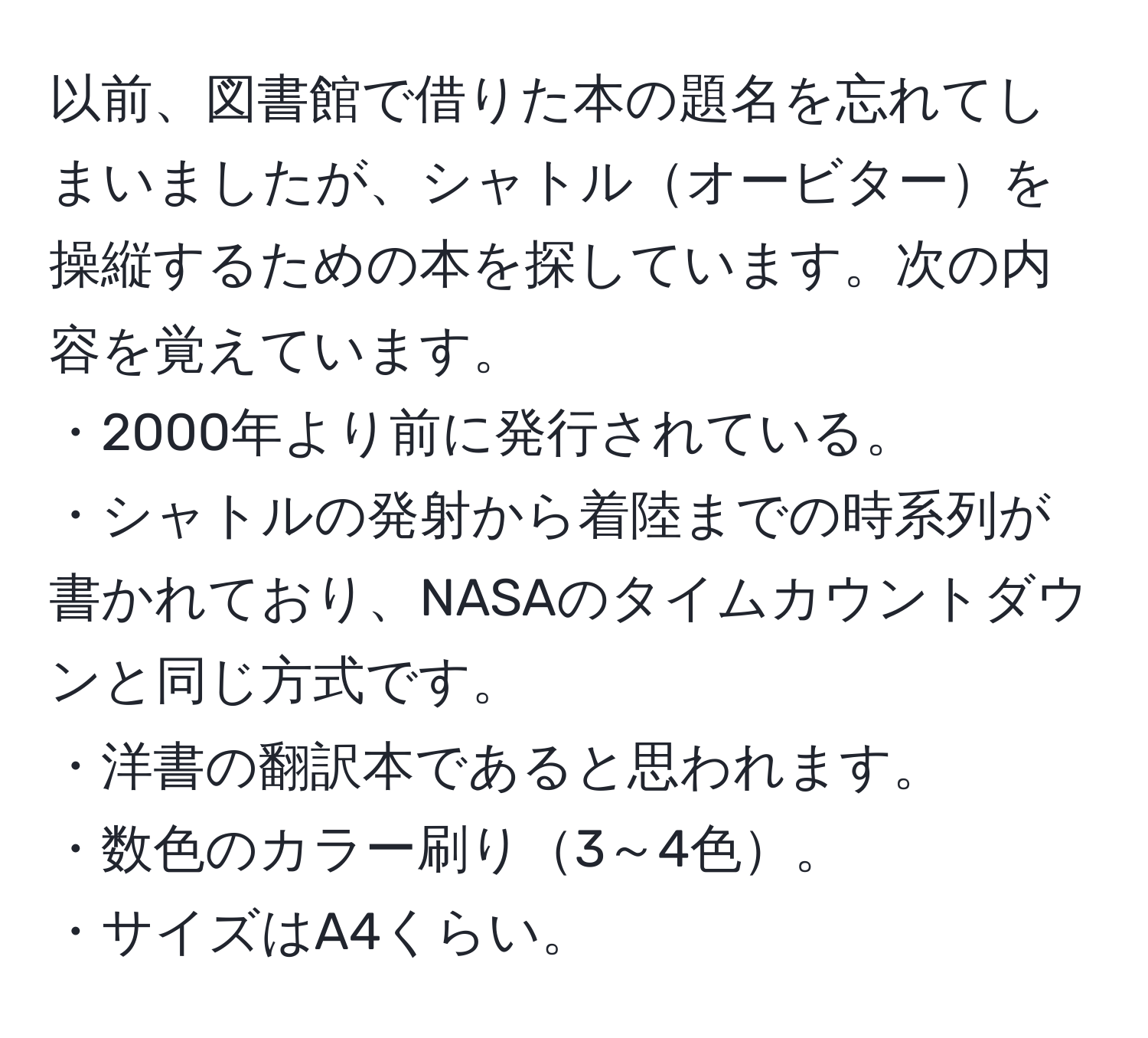 以前、図書館で借りた本の題名を忘れてしまいましたが、シャトルオービターを操縦するための本を探しています。次の内容を覚えています。  
・2000年より前に発行されている。  
・シャトルの発射から着陸までの時系列が書かれており、NASAのタイムカウントダウンと同じ方式です。  
・洋書の翻訳本であると思われます。  
・数色のカラー刷り3～4色。  
・サイズはA4くらい。