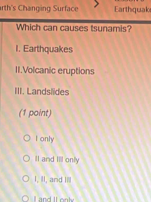 rth's Changing Surface arthquak
Which can causes tsunamis?
1. Earthquakes
II.Volcanic eruptions
III. Landslides
(1 point)
I only
Il and III only
I, II, and III
I and II onlv