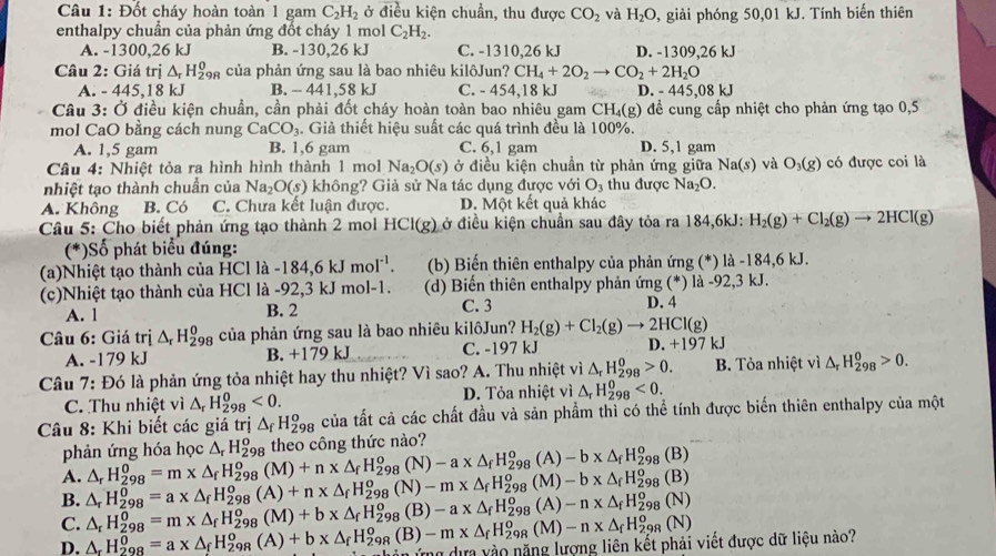 Đốt cháy hoàn toàn 1 gam C_2H_2 ở điều kiện chuẩn, thu được CO_2 và H_2O 9, giải phóng 50,01 kJ. Tính biến thiên
enthalpy chuẩn của phản ứng đốt cháy 1 mol C_2H_2.
A. -1300,26 kJ B. -130,26 kJ C. -1310,26 kJ D. -1309,26 kJ
Câu 2: Giá trị △ _rH_(298)^0 của phản ứng sau là bao nhiêu kilôJun? CH_4+2O_2to CO_2+2H_2O
A. - 445,18 kJ B. -- 441,58 kJ C. - 454,18 kJ D. - 445,08k
Câu 3: Ở điều kiện chuẩn, cần phải đốt cháy hoàn toàn bao nhiêu gam CH₄(g) để cung cấp nhiệt cho phản ứng tạo 0,5
mol CaO bằng cách nung CaCO_3. Giả thiết hiệu suất các quá trình đều là 100%.
A. 1,5 gam B. 1,6 gam C. 6,1 gam D. 5,1 gam
Câu 4: Nhiệt tỏa ra hình hình thành 1 mol Na_2O(s) ở điều kiện chuần từ phản ứng giữa Na(s) và O_3(g) có được coi là
nhiệt tạo thành chuẩn của Na_2O(s) không? Giả sử Na tác dụng được với O_3 thu được Na_2O.
A. Không B. Có C. Chưa kết luận được. D. Một kết quả khác
Câu 5: Cho biết phản ứng tạo thành 2 mol HCI(g) ở điều kiện chuẩn sau đây tỏa ra 184,6kJ: H_2(g)+Cl_2(g)to 2HCl(g)
(*)Số phát biểu đúng:
(a)Nhiệt tạo thành của HCl là -184,6kJmol^(-1). (b) Biến thiên enthalpy của phản ứng (*) là -184,6 kJ.
(c)Nhiệt tạo thành của HCl là -92,3 kJ mol-1. (d) Biến thiên enthalpy phản ứng (*) là -92,3 kJ.
A. 1 B. 2 C. 3 D. 4
Câu 6: Giá trị △ _rH_(298)^0 của phản ứng sau là bao nhiêu kilôJun? H_2(g)+Cl_2(g)to 2HCl(g)
A. -179 kJ B. +179 kJ C. -197 kJ D. + 197 kJ
Câu 7: Đó là phản ứng tỏa nhiệt hay thu nhiệt? Vì sao? A. Thu nhiệt vì △ _rH_(298)^o>0. B. Tỏa nhiệt vì △ _rH_(298)^0>0.
C. Thu nhiệt vì △ _rH_(298)^0<0. D. Tỏa nhiệt vì △ _rH_(298)^0<0.
Câu 8: Khi biết các giá trị △ _fH_(298)^o của tất cả các chất đầu và sản phẩm thì có thể tính được biến thiên enthalpy của một
phản ứng hóa học △ _rH_(298)^o theo công thức nào?
B. △ _rH_(298)^0=a* △ _fH_(298)^o(A)+n* △ _fH_(298)^o(N)-m* △ _fH_(298)^o(M)-b* △ _fH_(298)^o(B) △ _rH_(298)^0=m* △ _fH_(298)^o(M)+n* △ _fH_(298)^o(N)-a* △ _fH_(298)^o( A) -b* △ _fH_(298)^o(B)
A.
C.
D. △ _rH_(298)^0=a* △ _fH_(298)^o(A)+b* △ _fH_(298)^o(B)-m* △ _fH_(298)^o(M)-n* △ _fH_(298)^o(N) △ _rH_(298)^0=m* △ _fH_(298)^o(M)+b* △ _fH_(298)^o(B)-a* △ _fH_(298)^o(A A)-n* △ _fH_(298)^o(N)
viết được dữ liệu nào?