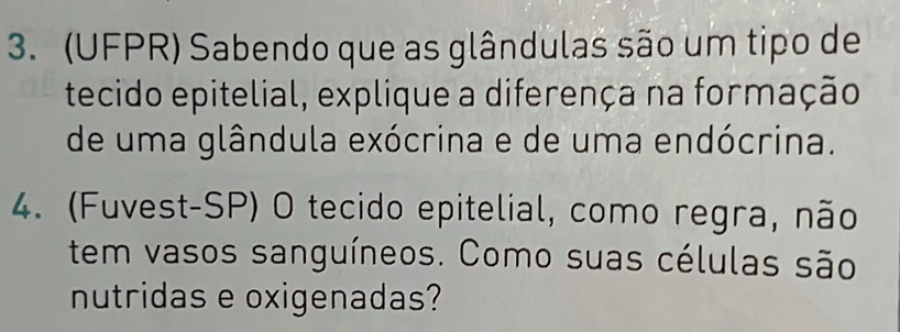 (UFPR) Sabendo que as glândulas são um tipo de 
tecido epitelial, explique a diferença na formação 
de uma glândula exócrina e de uma endócrina. 
4. (Fuvest-SP) O tecido epitelial, como regra, não 
tem vasos sanguíneos. Como suas células são 
nutridas e oxigenadas?