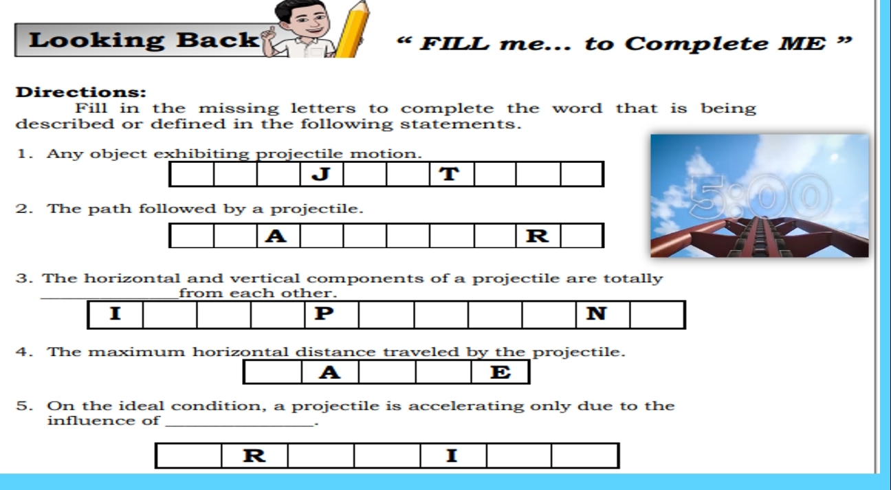 Looking Back FILL me... to Complete ME ” 
“ 
Directions: 
Fill in the missing letters to complete the word that is being 
described or defined in the following statements. 
1. Any ob 
2. The path followed by a projectile. 
A 
R 
3. The horizontal and vertical components of a projectile are totally 
from each other. 
I 
P 
N 
4. The maximum horizontal distance traveled by the projectile. 
A 
E 
5. On the ideal condition, a projectile is accelerating only due to the 
influence of_