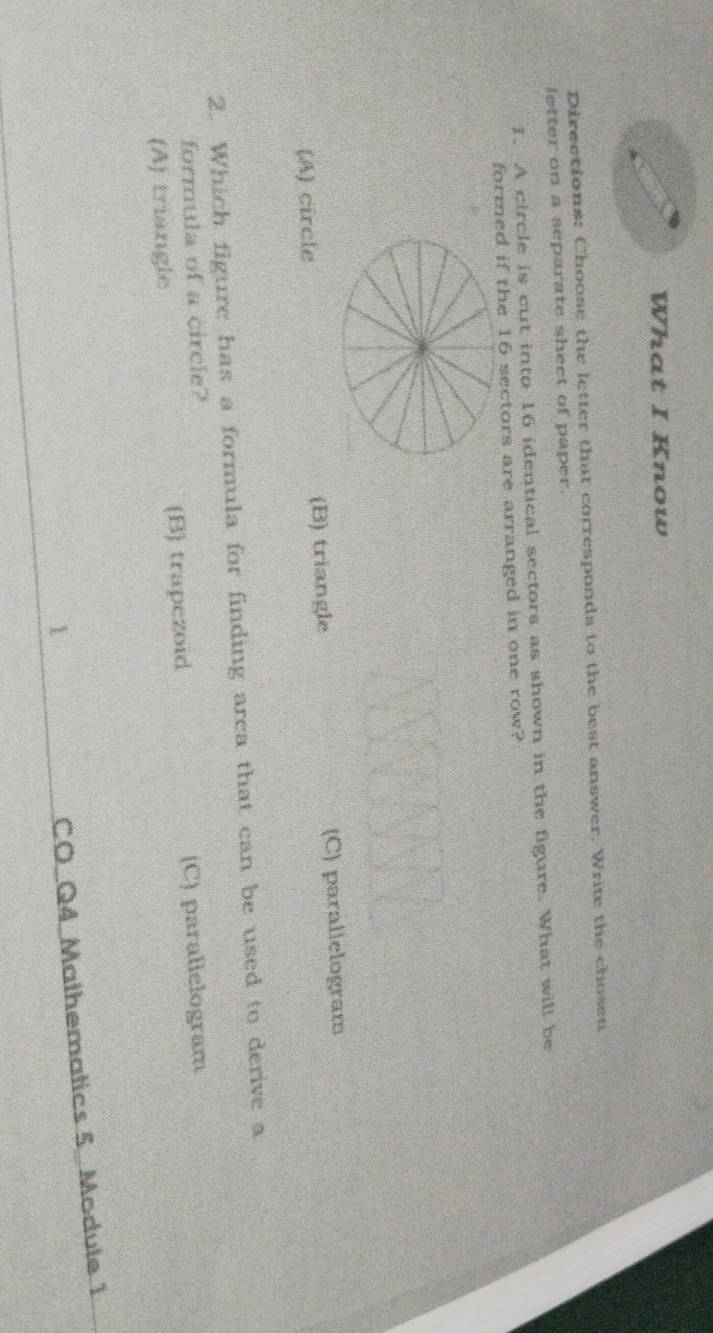 What I Know
Directions: Choose the letter that corresponds to the best answer. Write the chosen
letter on a separate sheet of paper.
1. A circle is cut into 16 identical sectors as shown in the figure. What will be
formed if the 16 sectors are arranged in one row?
(A) circle (B) triangle (C) parallelogram
2. Which figure has a formula for finding area that can be used to derive a
formula of a circle?
(A) triangle (B) trapezoid (C) parallelogram
1
CO Q4 Malhematics 5. Module 1