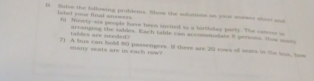 Solve the following problems. Show the solutions on your answer sheet and 
label your final answers 6) Ninety-six people have been invited to a birthday party. The caterer is 
tables are needed? arranging the tables. Each table can accommodate 8 persons. How many 
7) A bus can hold 80 passengers. If there are 20 rows of seats in the bus, how 
many seats are in each row?