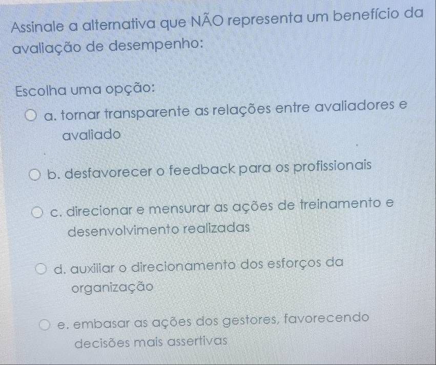 Assinale a alternativa que NÃO representa um benefício da
avaliação de desempenho:
Escolha uma opção:
a. tornar transparente as relações entre avaliadores e
avaliado
b. desfavorecer o feedback para os profissionais
c. direcionar e mensurar as ações de treinamento e
desenvolvimento realizadas
d. auxiliar o direcionamento dos esforços da
organização
e. embasar as ações dos gestores, favorecendo
decisões mais assertivas