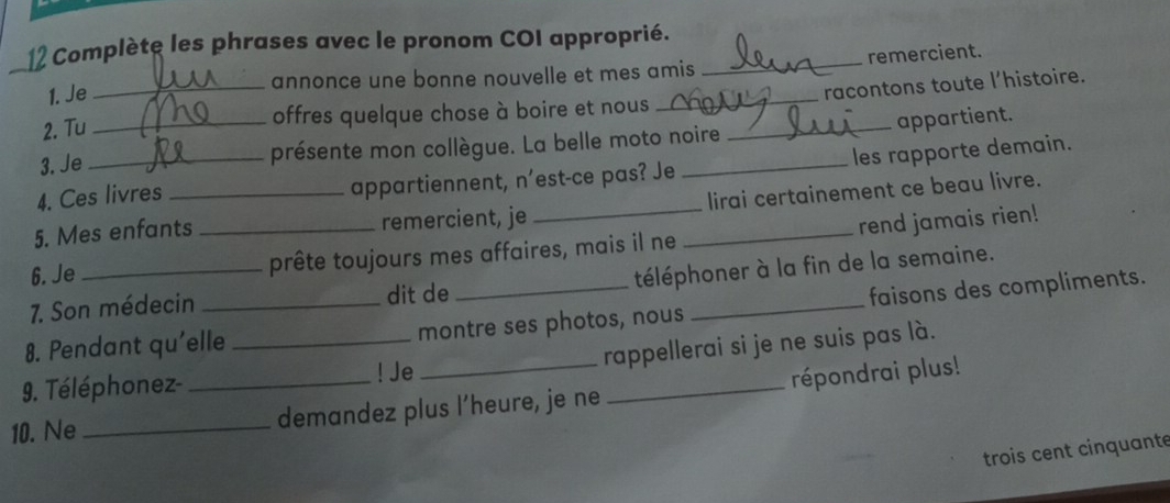 Complète les phrases avec le pronom COI approprié. 
_1. Je _annonce une bonne nouvelle et mes amis _remercient. 
2. Tu 
offres quelque chose à boire et nous racontons toute l'histoire. 
3. Je _présente mon collègue. La belle moto noire _appartient. 
4. Ces livres appartiennent, n’est-ce pas? Je _les rapporte demain. 
5. Mes enfants remercient, je _lirai certainement ce beau livre. 
6. Je _prête toujours mes affaires, mais il ne _rend jamais rien! 
7. Son médecin dit de téléphoner à la fin de la semaine. 
8. Pendant qu'elle montre ses photos, nous _faisons des compliments. 
9. Téléphonez- _! Je rappellerai si je ne suis pas là. 
10. Ne __demandez plus l’heure, je ne _répondrai plus! 
trois cent cinquante