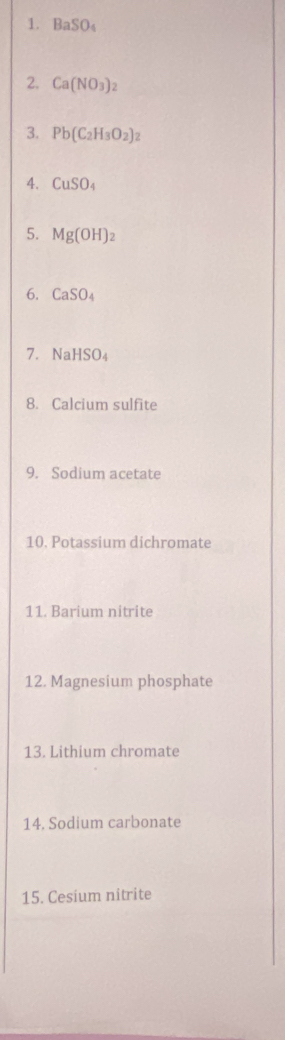 BaSO_4
2. Ca(NO_3)_2
3. Pb(C_2H_3O_2)_2
4. CuSO_4
5. Mg(OH)_2
6. CaSO_4
7. NaHSO_4
8. Calcium sulfite 
9. Sodium acetate 
10. Potassium dichromate 
11. Barium nitrite 
12. Magnesium phosphate 
13. Lithium chromate 
14. Sodium carbonate 
15. Cesium nitrite