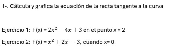 1-. Cálcula y grafica la ecuación de la recta tangente a la curva 
Ejercicio 1: f(x)=2x^2-4x+3 en el punto x=2
Ejercicio 2: f(x)=x^2+2x-3 , cuando x=0