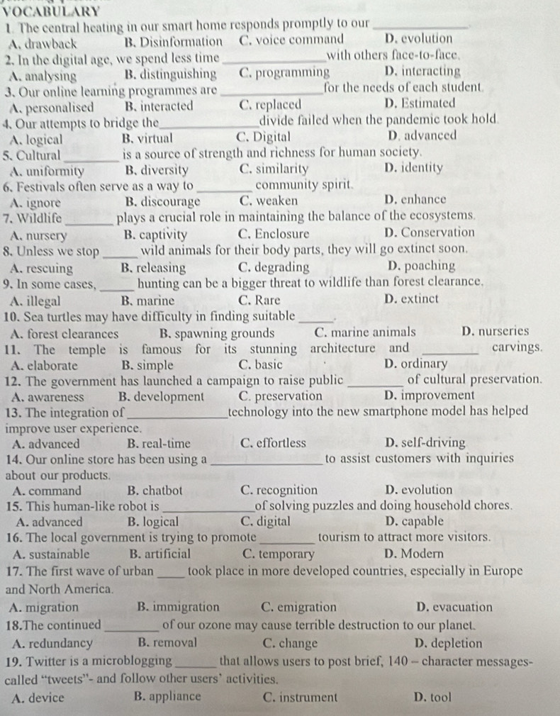 VOCABULARY
1. The central heating in our smart home responds promptly to our_
,
A. drawback B. Disinformation C. voice command D. evolution
2. In the digital age, we spend less time _with others face-to-face.
A. analysing B. distinguishing C. programming D. interacting
3. Our online learning programmes are_ for the needs of each student.
A. personalised B. interacted C. replaced D. Estimated
4. Our attempts to bridge the_ divide failed when the pandemic took hold.
A. logical B. virtual C. Digital D. advanced
5. Cultural_ is a source of strength and richness for human society.
A. uniformity B. diversity C. similarity D. identity
6. Festivals often serve as a way to _community spirit.
A. ignore B. discourage C. weaken D. enhance
7. Wildlife _plays a crucial role in maintaining the balance of the ecosystems.
A. nursery B. captivity C. Enclosure D. Conservation
8. Unless we stop_ wild animals for their body parts, they will go extinct soon.
A. rescuing B. releasing C. degrading D. poaching
9. In some cases, _hunting can be a bigger threat to wildlife than forest clearance.
A. illegal B. marine C. Rare D. extinct
10. Sea turtles may have difficulty in finding suitable _.
A. forest clearances B. spawning grounds C. marine animals D. nurseries
11. The temple is famous for its stunning architecture and _carvings.
A. elaborate B. simple C. basic D. ordinary
12. The government has launched a campaign to raise public_ of cultural preservation.
A. awareness B. development C. preservation D. improvement
13. The integration of _technology into the new smartphone model has helped 
improve user experience.
A. advanced B. real-time C. effortless D. self-driving
14. Our online store has been using a_ to assist customers with inquiries
about our products.
A. command B. chatbot C. recognition D. evolution
15. This human-like robot is _of solving puzzles and doing household chores.
A. advanced B. logical C. digital D. capable
16. The local government is trying to promote_ tourism to attract more visitors.
A. sustainable B. artificial C. temporary D. Modern
17. The first wave of urban _took place in more developed countries, especially in Europe
and North America.
A. migration B. immigration C. emigration D. evacuation
18.The continued _of our ozone may cause terrible destruction to our planet.
A. redundancy B. removal C. change D. depletion
19. Twitter is a microblogging_ that allows users to post brief, 140 - character messages-
called “tweets’- and follow other users’ activities.
A. device B. appliance C. instrument D. tool