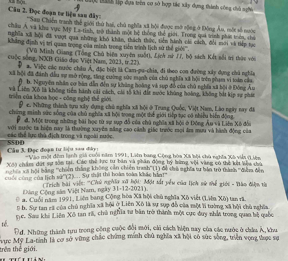 xã nội.
C đu ợc tành lập dựa trên cơ sở hợp tác xây dựng thành công chủ nghì
  
Câu 2. Đọc đoạn tư liệu sau đây:
“Sau Chiến tranh thế giới thứ hai, chủ nghĩa xã hội được mở rộng ở Đông Âu, một số nước
châu Á và khu vực Mỹ La-tinh, trở thành một hệ thống thế giới. Trong quá trịnh phát triển, chủ
nghĩa xã hội đã vượt qua những khó khăn, thách thức, tiến hành cải cách, đồi mới và tiếp tục
khẳng định vị trí quan trọng của mình trong tiến trình lịch sử thế giới”.
(Vũ Minh Giang (Tổng Chủ biên xuyên suốt), Lịch sử 11, bộ sách Kết nối tri thức với
cuộc sống, NXB Giáo dục Việt Nam, 2023, tr.22).
# a. Việc các nước châu Á, đặc biệt là Cam-pu-chia, đi theo con đường xây dựng chủ nghĩa
xã hội đã đánh dấu sự mở rộng, tăng cường sức mạnh của chủ nghĩa xã hội trên phạm vi toàn cầu.
b. Nguyên nhân cơ bản dẫn đến sự khủng hoảng và sụp đổ của chủ nghĩa xã hội ở Đông Âu
và Liên Xô là không tiến hành cải cách, cải tổ khi đất nước khủng hoảng, không bắt kịp sự phát
triển của khoa học - công nghệ thế giới.
9 c. Những thành tựu xây dựng chủ nghĩa xã hội ở Trung Quốc, Việt Nam, Lào ngày nay đã
chứng minh sức sống của chủ nghĩa xã hội trong một thế giới tiếp tục có nhiều biển động.
d. Một trong những bài học từ sự sụp đổ của chủ nghĩa xã hội ở Đông Âu và Liên Xô đối
với nước ta hiện nay là thường xuyên nâng cao cảnh giác trước mọi âm mưu và hành động của
các thể lực thù địch trong và ngoài nước.
SSDD
Câu 3. Đọc đoạn tư liệu sau đây:
*Vào một đêm lạnh giá cuối năm 1991, Liên bang Cộng hòa Xã hội chủ nghĩa Xô viết (Liên
Xô) chấm dứt sự tồn tại. Các thế lực tự bản yà phản động hý hừng vội vàng có thể kết liễu chủ
nghĩa xã hội bằng “chiến thắng không cần chiến tranh”(1) để chủ nghĩa tư bản trở thành “điểm đến
cuối cùng của lịch sử”(2).. Sự thật thì hoàn toàn khác hằn!”
(Trích bài viết: “Chủ nghĩa xã hội: Một tất yếu của lịch sử thế giới - Báo điện tử
Đảng Cộng sản Việt Nam, ngày 31-12-2021).
a. Cuối năm 1991, Liên bang Cộng hòa Xã hội chủ nghĩa Xô viết (Liên Xô) tan rã.
D 0 b. Sự tan rã của chủ nghĩa xã hội ở Liên Xô là sự sụp đồ của một lí tưởng xã hội chủ nghĩa.
ộc. Sau khì Liên Xô tan rã, chủ nghĩa tư bản trở thành một cực duy nhất trong quan hệ quốc
tế.
Đd. Những thành tựu trong công cuộc đổi mới, cải cách hiện nay của các nước ở châu Á, khu
vực Mỹ La-tinh là cơ sở vững chắc chứng mính chủ nghĩa xã hội có sức sống, triển vọng thực sự
trên thế giới.
h thi hán,