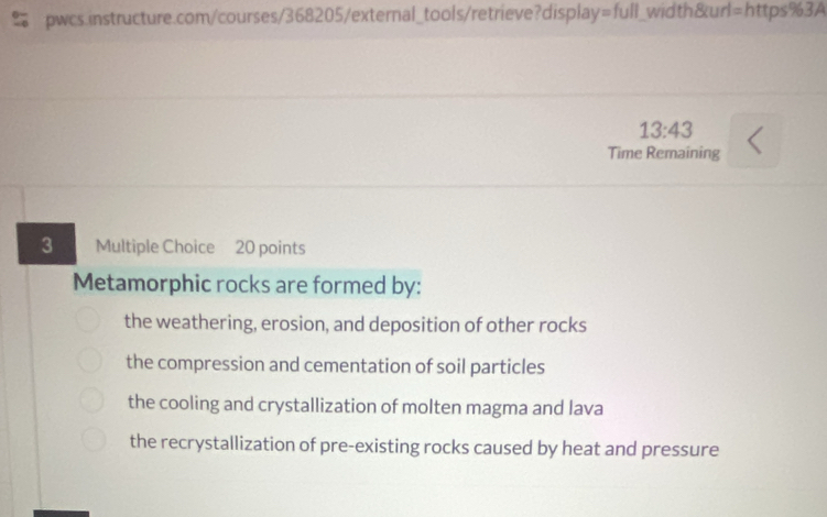 13:43 
Time Remaining
3 Multiple Choice 20 points
Metamorphic rocks are formed by:
the weathering, erosion, and deposition of other rocks
the compression and cementation of soil particles
the cooling and crystallization of molten magma and lava
the recrystallization of pre-existing rocks caused by heat and pressure