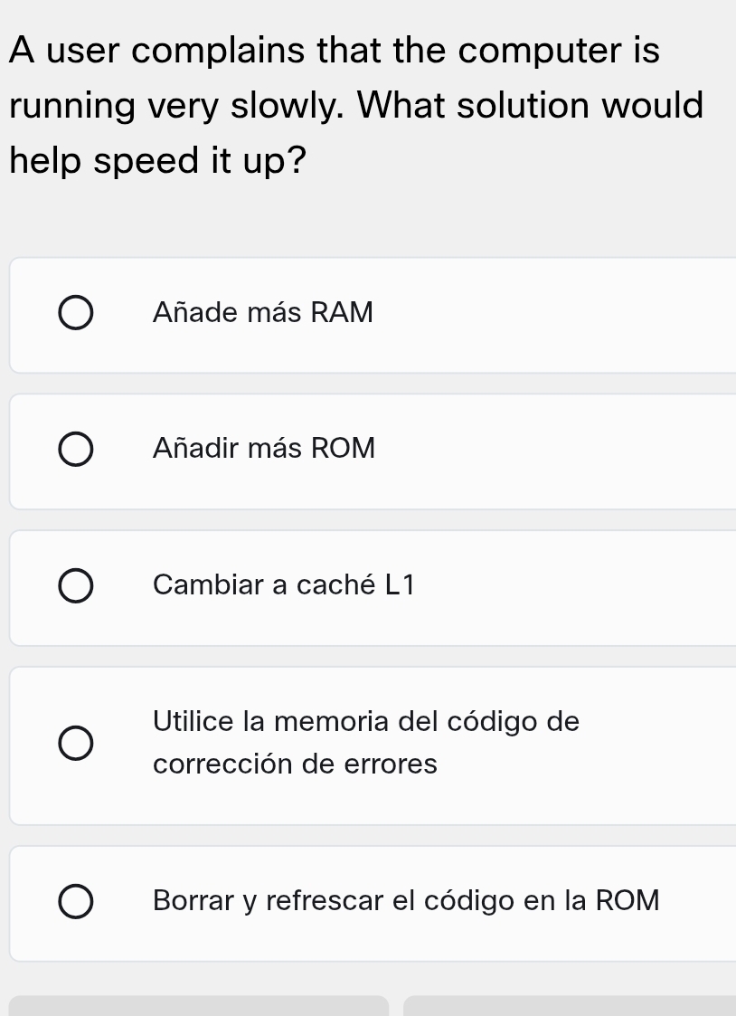 A user complains that the computer is
running very slowly. What solution would
help speed it up?
Añade más RAM
Añadir más ROM
Cambiar a caché L1
Utilice la memoria del código de
corrección de errores
Borrar y refrescar el código en la ROM