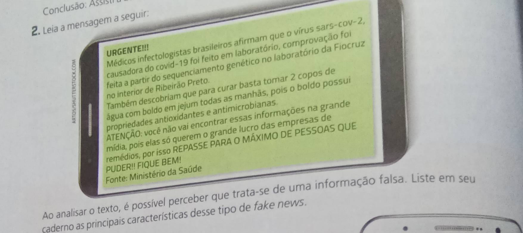 Conclusão: Assisti 
2. Leia a mensagem a seguir: 
Médicos infectologistas brasileiros afirmam que o vírus sars-cov-2, 
URGENTE!!! 
causadora do covid-19 foi feito em laboratório, comprovação foi 
feita a partir do sequenciamento genético no laboratório da Fiocruz 
no interior de Ribeirão Preto. 
Também descobriam que para curar basta tomar 2 copos de 
cágua com boldo em jejum todas as manhãs, pois o boldo possui 
propriedades antioxidantes e antimicrobianas. 
ATENÇÃO: você não vai encontrar essas informações na grande 
mídia, pois elas só querem o grande lucro das empresas de 
remédios, por isso REPASSE PARA O MÁXIMO DE PESSOAS QUE 
PUDER!! FIQUE BEM! 
Fonte: Ministério da Saúde 
Ao analisar o texto, é possível perceber que trata-se de uma informação falsa. Liste em seu 
caderno as principais características desse tipo de fake news.