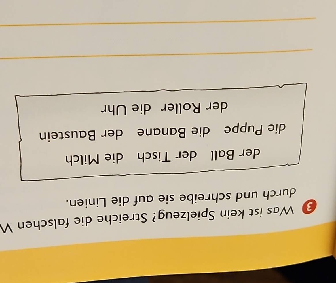 ③ Was ist kein Spielzeug? Streiche die falschen W 
durch und schreibe sie auf die Linien. 
der Ball der Tisch die Milch 
die Puppe die Banane der Baustein 
der Roller die Uhr 
_ 
_ 
_