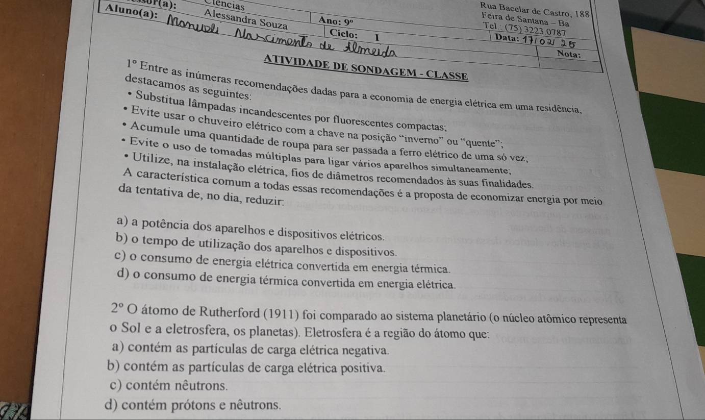 sor(a): Clencias
Rua Bacelar de Castro, 188
Feira de Santana - Ba
Aluno(a): Alessandra Souza Ano: Ciclo: _ Ⅰ
9°
Tel.: (75) 3223.0787
Data: 17
Nota:
ATIVIDADE DE SONDAGEM - CLASSE
destacamos as seguintes:
1° Entre as inúmeras recomendações dadas para a economia de energia elétrica em uma residência,
Substitua lâmpadas incandescentes por fluorescentes compactas;
Evite usar o chuveiro elétrico com a chave na posição “inverno” ou “quente”;
Acumule uma quantidade de roupa para ser passada a ferro elétrico de uma só vez;
Evite o uso de tomadas múltiplas para ligar vários aparelhos simultaneamente;
Utilize, na instalação elétrica, fios de diâmetros recomendados às suas finalidades.
A característica comum a todas essas recomendações é a proposta de economizar energia por meio
da tentativa de, no dia, reduzir.
a) a potência dos aparelhos e dispositivos elétricos.
b) o tempo de utilização dos aparelhos e dispositivos.
c) o consumo de energia elétrica convertida em energia térmica.
d) o consumo de energia térmica convertida em energia elétrica.
2° O átomo de Rutherford (1911) foi comparado ao sistema planetário (o núcleo atômico representa
o Sol e a eletrosfera, os planetas). Eletrosfera é a região do átomo que:
a) contém as partículas de carga elétrica negativa.
b) contém as partículas de carga elétrica positiva.
c) contém nêutrons.
d) contém prótons e nêutrons.