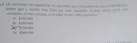 Un vendedor de sopaipillas ha calculado que mensualmente gasta $100 000 fijos
(entre gas y aceite) más $150 por cada sopaipilla. ¿Cuánto dinero gastó este
vendedor el mes pasado, si en total vendió 1 000 sopaipillas?
A) $150 000
B) $200 000
C $250 000
D) $300 000