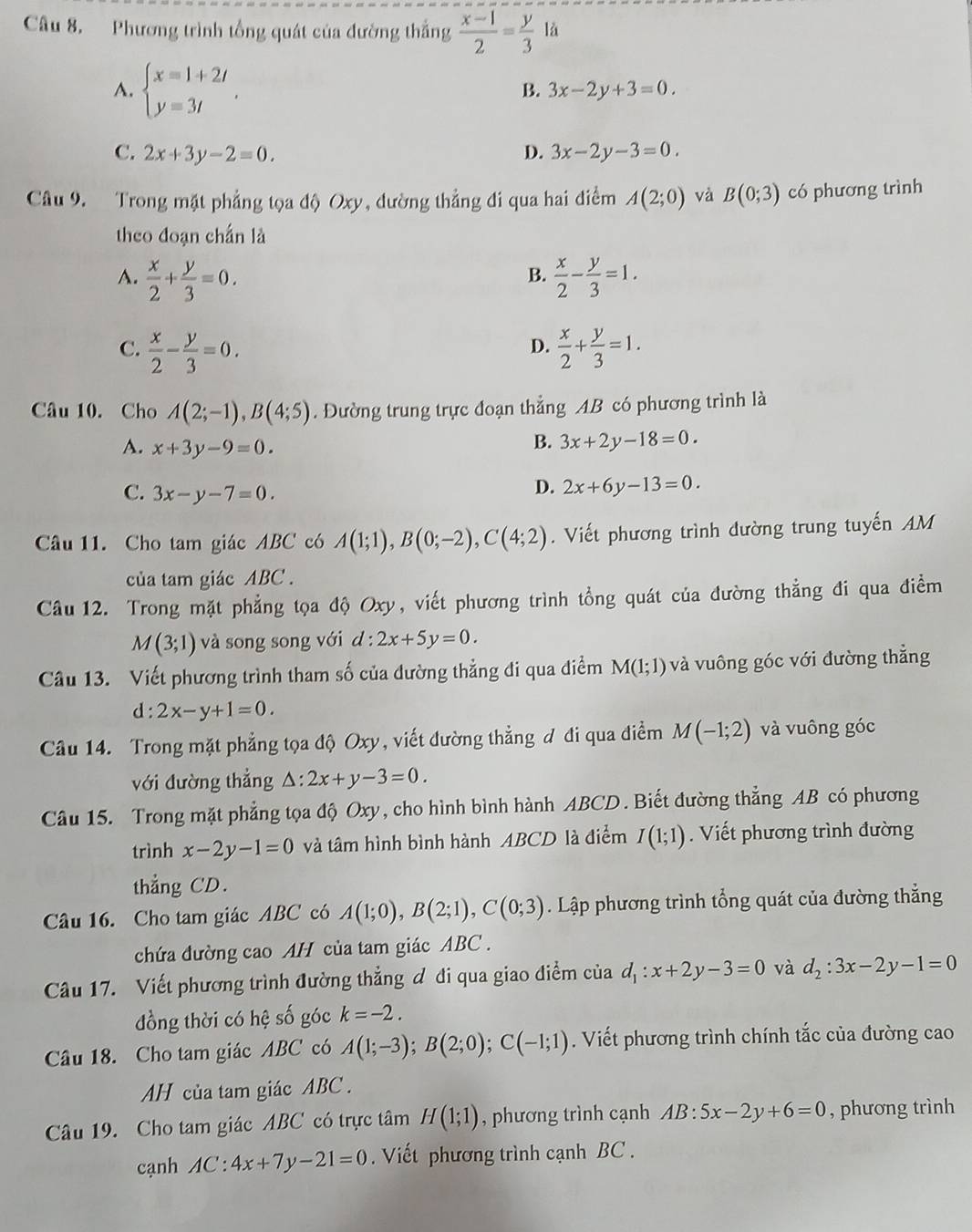 Phương trình tổng quát của đường thắng  (x-1)/2 = y/3 la
A. beginarrayl x=1+2t y=3tendarray. .
B. 3x-2y+3=0.
C. 2x+3y-2=0. D. 3x-2y-3=0.
Câu 9. Trong mặt phẳng tọa độ Oxy, đường thẳng đi qua hai điểm A(2;0) và B(0;3) có phương trình
theo đoạn chấn là
A.  x/2 + y/3 =0.  x/2 - y/3 =1.
B.
C.  x/2 - y/3 =0.  x/2 + y/3 =1.
D.
Câu 10. Cho A(2;-1),B(4;5). Đường trung trực đoạn thẳng AB có phương trình là
A. x+3y-9=0.
B. 3x+2y-18=0.
C. 3x-y-7=0.
D. 2x+6y-13=0.
Câu 11. Cho tam giác ABC có A(1;1),B(0;-2),C(4;2). Viết phương trình đường trung tuyến AM
của tam giác ABC .
Câu 12. Trong mặt phẳng tọa độ Oxy, viết phương trình tổng quát của đường thẳng đi qua điểm
M(3;1) và song song với d:2x+5y=0.
Câu 13. Viết phương trình tham số của đường thẳng đi qua điểm M(1;1) và vuông góc với đường thẳng
d:2x-y+1=0.
Câu 14. Trong mặt phẳng tọa độ Oxy, viết đường thẳng đ đi qua điểm M(-1;2) và vuông góc
với đường thắng △ :2x+y-3=0.
Câu 15. Trong mặt phẳng tọa độ Oxy, cho hình bình hành ABCD . Biết đường thẳng AB có phương
trình x-2y-1=0 và tâm hình bình hành ABCD là điểm I(1;1).  Viết phương trình đường
thẳng CD.
Câu 16. Cho tam giác ABC có A(1;0),B(2;1),C(0;3) Lập phương trình tổng quát của đường thẳng
chứa đường cao AH của tam giác ABC .
Câu 17. Viết phương trình đường thẳng đ đi qua giao điểm của d_1:x+2y-3=0 và d_2:3x-2y-1=0
đồng thời có hệ số góc k=-2.
Câu 18. Cho tam giác ABC có A(1;-3);B(2;0);C(-1;1). Viết phương trình chính tắc của đường cao
AH của tam giác ABC .
Câu 19. Cho tam giác ABC có trực tâm H(1;1) , phương trình cạnh AB:5x-2y+6=0 , phương trình
cạnh AC:4x+7y-21=0. Viết phương trình cạnh BC .