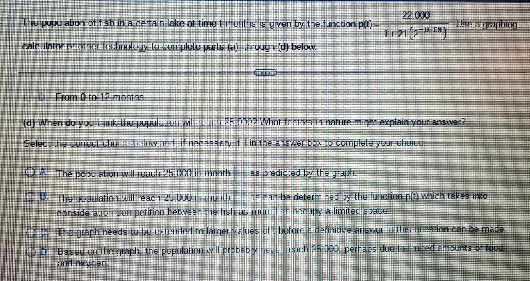 The population of fish in a certain lake at time t months is given by the function p(t)= (22,000)/1+21(2^(-0.33t)) . Use a graphing
calculator or other technology to complete parts (a) through (d) below.
( ) D From 0 to 12 months
(d) When do you think the population will reach 25,000? What factors in nature might explain your answer?
Select the correct choice below and, if necessary, fill in the answer box to complete your choice.
A. The population will reach 25,000 in month as predicted by the graph.
B. The population will reach 25,000 in month as can be determined by the function p(t) which takes into
consideration competition between the fish as more fish occupy a limited space.
C. The graph needs to be extended to larger values of t before a definitive answer to this question can be made.
D. Based on the graph, the population will probably never reach 25,000, perhaps due to limited amounts of food
and oxygen.