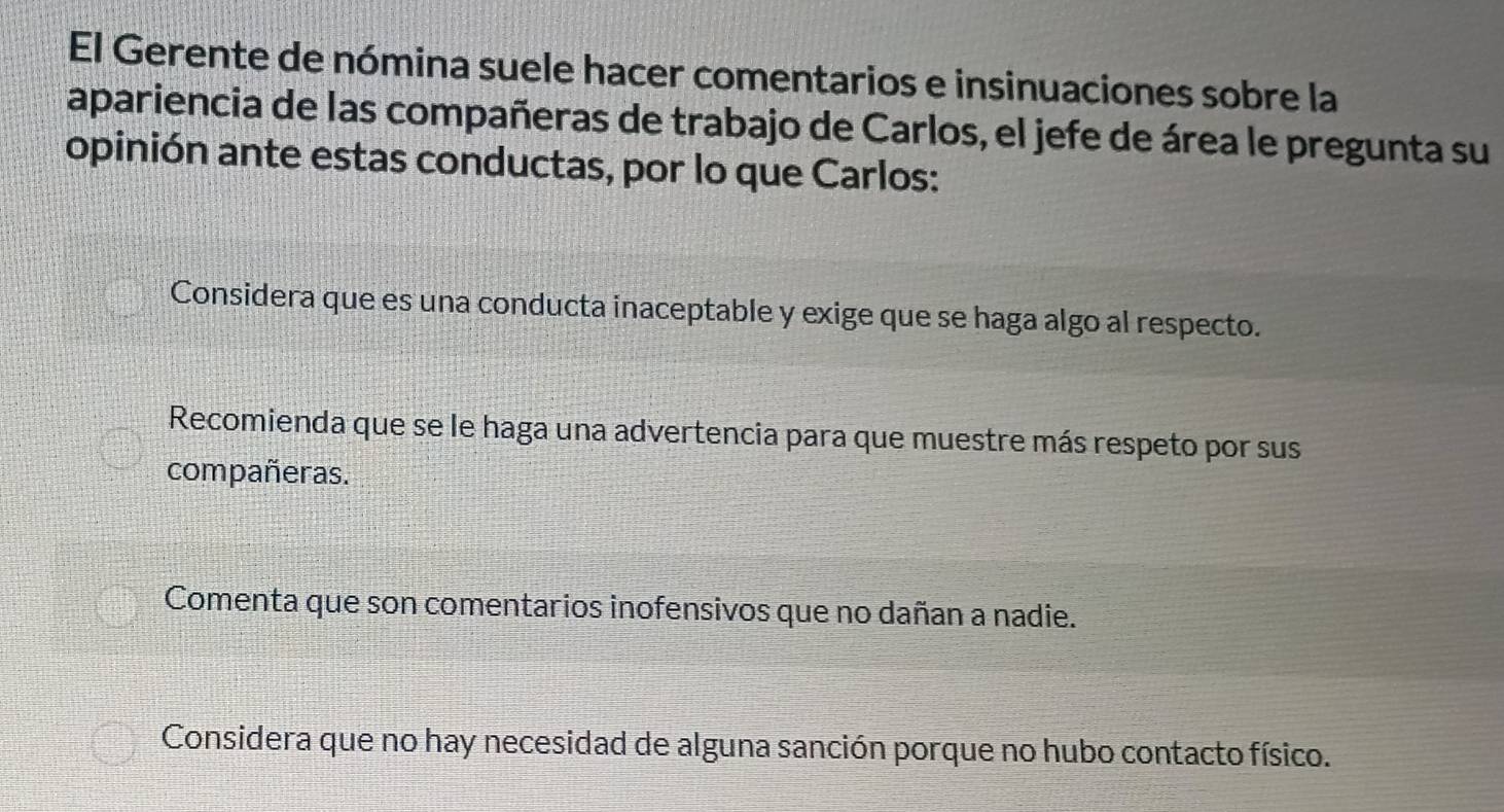 El Gerente de nómina suele hacer comentarios e insinuaciones sobre la
apariencia de las compañeras de trabajo de Carlos, el jefe de área le pregunta su
opinión ante estas conductas, por lo que Carlos:
Considera que es una conducta inaceptable y exige que se haga algo al respecto.
Recomienda que se le haga una advertencia para que muestre más respeto por sus
compañeras.
Comenta que son comentarios inofensivos que no dañan a nadie.
Considera que no hay necesidad de alguna sanción porque no hubo contacto físico.