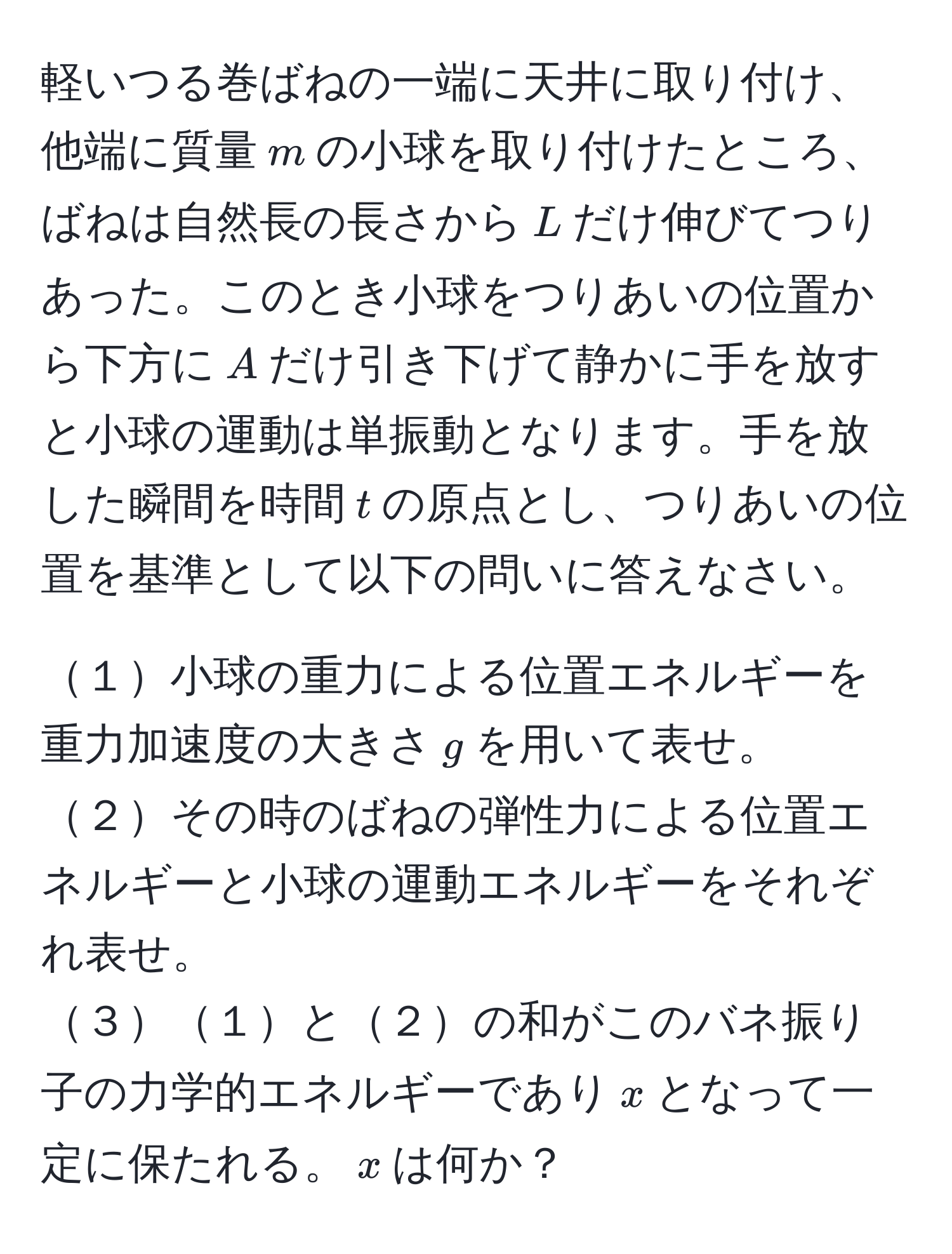 軽いつる巻ばねの一端に天井に取り付け、他端に質量$m$の小球を取り付けたところ、ばねは自然長の長さから$L$だけ伸びてつりあった。このとき小球をつりあいの位置から下方に$A$だけ引き下げて静かに手を放すと小球の運動は単振動となります。手を放した瞬間を時間$t$の原点とし、つりあいの位置を基準として以下の問いに答えなさい。

１小球の重力による位置エネルギーを重力加速度の大きさ$g$を用いて表せ。
２その時のばねの弾性力による位置エネルギーと小球の運動エネルギーをそれぞれ表せ。
３１と２の和がこのバネ振り子の力学的エネルギーであり$x$となって一定に保たれる。$x$は何か？