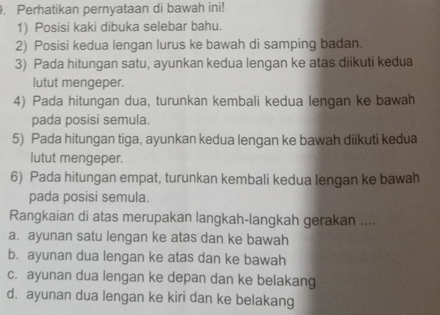 Perhatikan pernyataan di bawah ini!
1) Posisi kaki dibuka selebar bahu.
2) Posisi kedua lengan lurus ke bawah di samping badan.
3) Pada hitungan satu, ayunkan kedua lengan ke atas diikuti kedua
lutut mengeper.
4) Pada hitungan dua, turunkan kembali kedua lengan ke bawah
pada posisi semula.
5) Pada hitungan tiga, ayunkan kedua lengan ke bawah diikuti kedua
lutut mengeper.
6) Pada hitungan empat, turunkan kembali kedua lengan ke bawah
pada posisi semula.
Rangkaian di atas merupakan langkah-langkah gerakan ....
a. ayunan satu lengan ke atas dan ke bawah
b. ayunan dua lengan ke atas dan ke bawah
c. ayunan dua lengan ke depan dan ke belakang
d. ayunan dua lengan ke kiri dan ke belakang