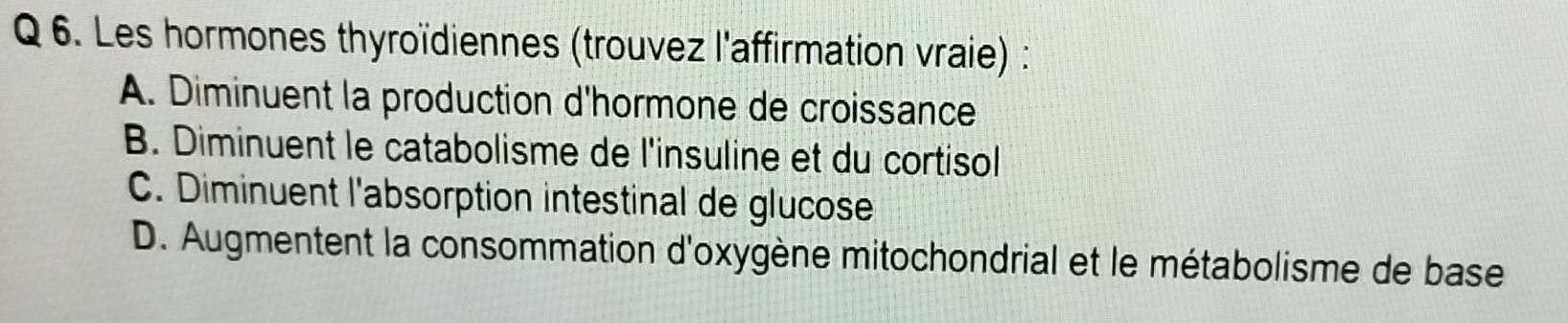 Les hormones thyroïdiennes (trouvez l'affirmation vraie) :
A. Diminuent la production d'hormone de croissance
B. Diminuent le catabolisme de l'insuline et du cortisol
C. Diminuent l'absorption intestinal de glucose
D. Augmentent la consommation d'oxygène mitochondrial et le métabolisme de base