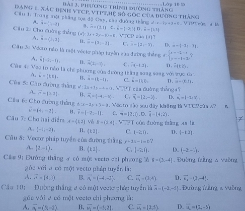 Lớp 10 D
bài 3. phương trình đường tháng
DạNG 1. xác định vTCP, vTPT,Hệ số góc của đường tháng
Câu 1: Trong mặt phẳng tọa độ Oxy, cho đường thẳng d:x-2y+3=0 , VTPTcùa ơ là
A. vector n=(1,-2) B. vector n=(2,1) C. vector n=(-2,3)D,vector m=(1,3)
Câu 2: Cho đường thẳng (đ) A. vector u=(3;2). B. overline u=(3;-2). C. vector u=(2;-3). D. vector u=(-2;-3).
3x+2y-10=0 VTCP của (d) ?
Câu 3: Véctơ nào là một véctơ pháp tuyến của đường thắng #: beginarrayl x=-2-t y=-1+2tendarray.
A. vector n(-2;-1). B. overline n(2;-1). C. vector n(-1,2). D. overline n(1;2).
Câu 4: Vec tơ nào là chỉ phương của đường thẳng song song với trục ơ:
A. vector u=(1,0). B. vector u=(1,-1). C. vector u=(1,1). D. vector u=(0;1).
Cầu 5: Cho đường thẳng d: 2x+3y-4=0. VTPT của đường thẳngơ?
A. overline n_1=(3:2). B. overline n_1=(-4;-6). C. vector n_1=(2;-3). D. vector n_1=(-2;3).
Câu 6: Cho đường thắng △ :x-2y+3=0.  Véc tơ nào sau đây không là VTCPcùa △? A.
vector u=(4;-2). B. vector v=(-2;-1). C. overline m=(2;1).D.overline q=(4;2).
Câu 7: Cho hai điểm A=(1;2) và B=(5;4). VTPT của đường thẳng 48 là
A. (-1;-2). B. (1:2). C. (-2,1), D. (-1:2).
Câu 8: Vectơ pháp tuyến của đường thẳng y+2x-1=0 ？
A. (2;-1). B. (1:2). C. (-2;1). D. (-2;-1).
Câu 9: Đường thẳng # có một vectơ chỉ phương là vector u=(3;-4). Đường thẳng a vuông
góc với # có một vectơ pháp tuyến là:
A. vector n_1=(4:3). B. overline n_2=(-4;-3). C. vector n_3=(3;4). D. vector n_4=(3,-4).
Câu 10:  Đường thẳng # có một vectơ pháp tuyến là overline n=(-2;-5). Đường thắng △ vuông
góc với a có một vectơ chỉ phương là:
A. vector u_1=(5;-2). B. vector u_2=(-5;2). C. overline u_2=(2;5). D. overline u_4=(2;-5).