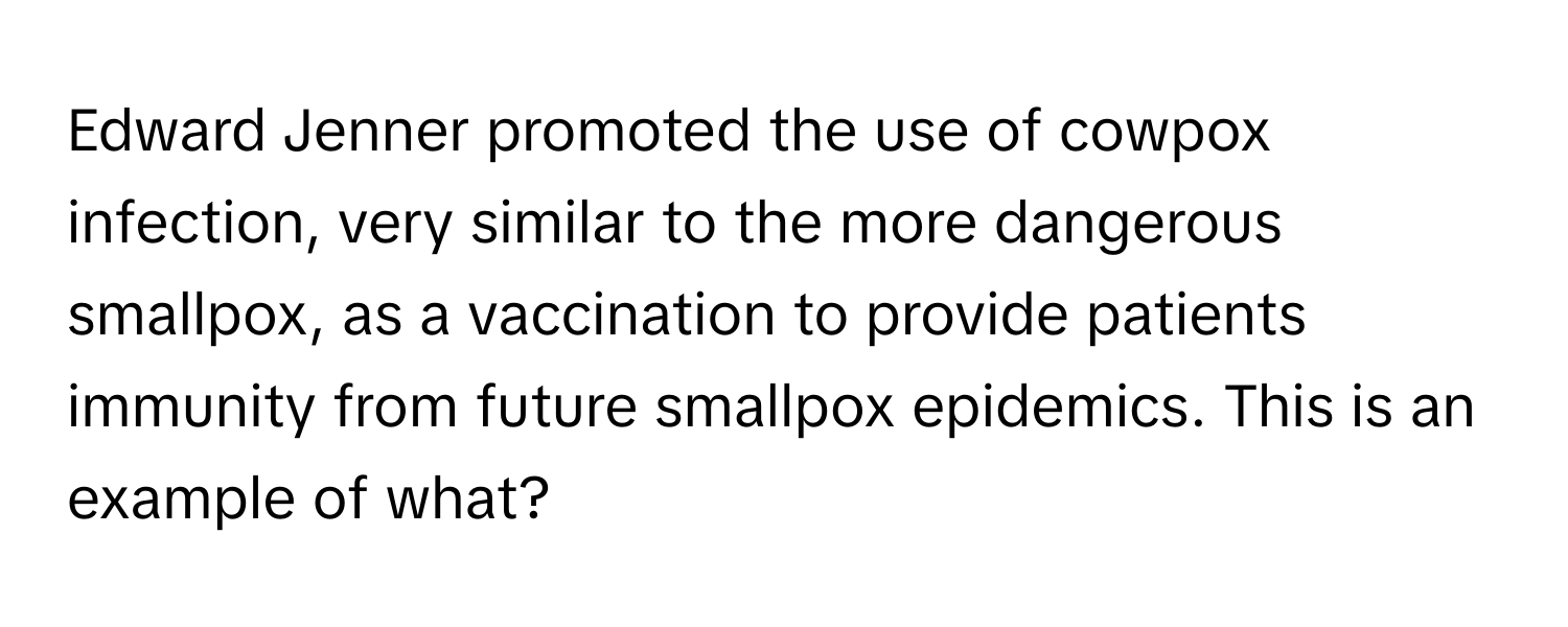 Edward Jenner promoted the use of cowpox infection, very similar to the more dangerous smallpox, as a vaccination to provide patients immunity from future smallpox epidemics. This is an example of what?