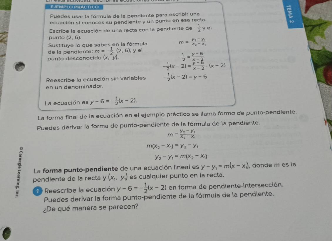 EJEMPLO PRACTICO
Puedes usar la fórmula de la pendiente para escribir una
ecuación si conoces su pendiente y un punto en esa recta.
ξ
Escribe la ecuación de una recta con la pendiente de - 1/2  y el
punto (2,6).
Sustituye lo que sabes en la fórmula m=frac y_2-y_1x_2-x_1
de la pendiente: m=- 1/2 ,(2,6) , y el
punto desconocido (x,y). - 1/2 = (y-6)/x-2 
- 1/2 (x-2)= (y-6)/x-2 · (x-2)
Reescribe la ecuación sin variables - 1/2 (x-2)=y-6
en un denominador.
La ecuación es y-6=- 1/2 (x-2).
La forma final de la ecuación en el ejemplo práctico se llama formo de punto-pendiente.
Puedes derivar la forma de punto-pendiente de la fórmula de la pendiente.
m=frac y_2-y_1x_2-x_1
m(x_2-x_1)=y_2-y_1
y_2-y_1=m(x_2-x_1)
5 pendiente de la recta y (x_1,y_1) es cualquier punto en la recta.
La forma punto-pendiente de una ecuación lineal es y-y_1=m(x-x_1) , donde m es la
1 Reescribe la ecuación y-6=- 1/2 (x-2) en forma de pendiente-intersección.
Puedes derivar la forma punto-pendiente de la fórmula de la pendiente.
¿De qué manera se parecen?