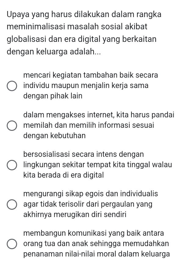 Upaya yang harus dilakukan dalam rangka
meminimalisasi masalah sosial akibat
globalisasi dan era digital yang berkaitan
dengan keluarga adalah...
mencari kegiatan tambahan baik secara
individu maupun menjalin kerja sama
dengan pihak lain
dalam mengakses internet, kita harus pandai
memilah dan memilih informasi sesuai
dengan kebutuhan
bersosialisasi secara intens dengan
lingkungan sekitar tempat kita tinggal walau
kita berada di era digital
mengurangi sikap egois dan individualis
agar tidak terisolir dari pergaulan yang
akhirnya merugikan diri sendiri
membangun komunikasi yang baik antara
orang tua dan anak sehingga memudahkan
penanaman nilai-nilai moral dalam keluarga