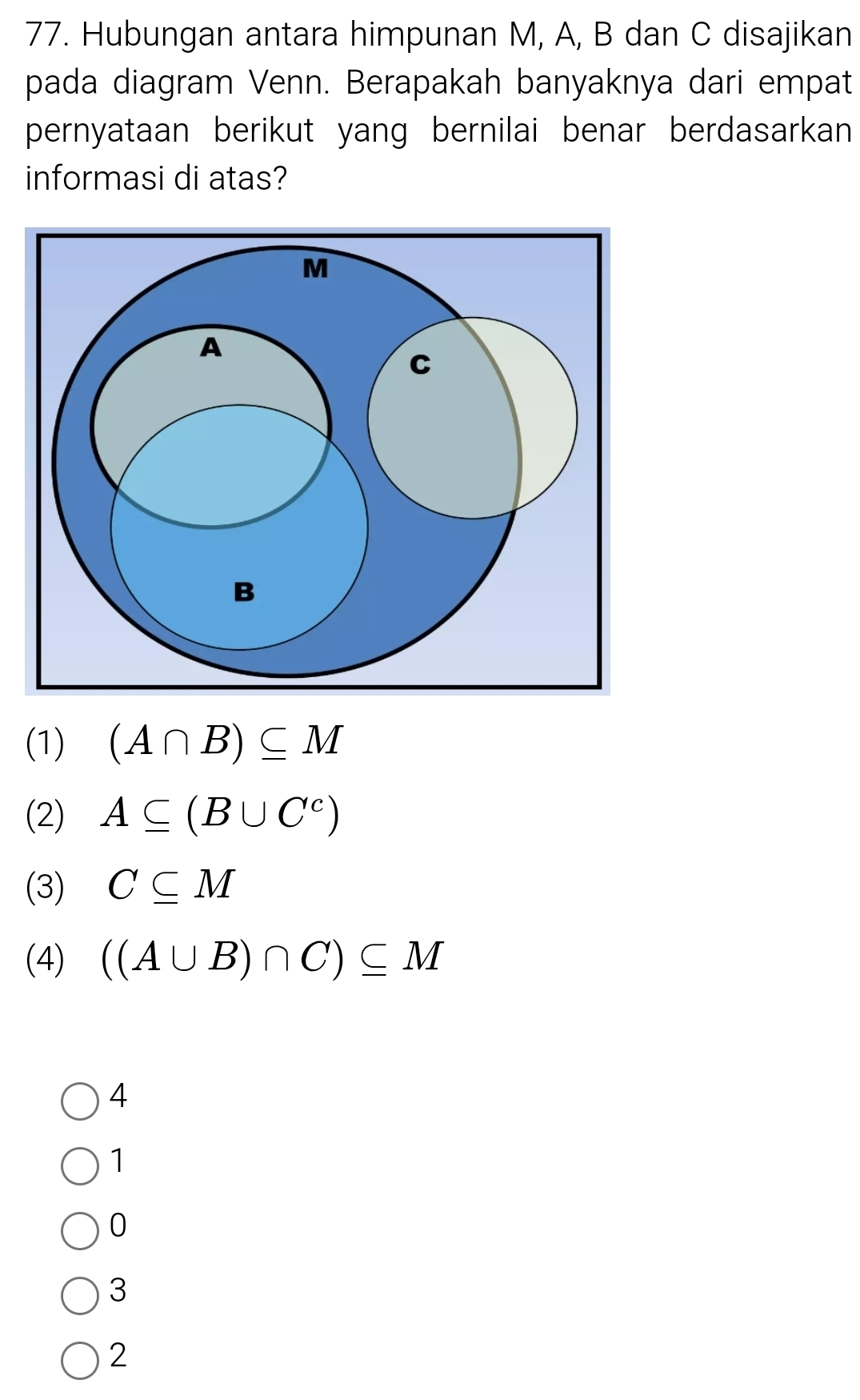 Hubungan antara himpunan M, A, B dan C disajikan
pada diagram Venn. Berapakah banyaknya dari empat
pernyataan berikut yang bernilai benar berdasarkan 
informasi di atas?
(1) (A∩ B)⊂eq M
(2) A⊂eq (B∪ C^c)
(3) C⊂eq M
(4) ((A∪ B)∩ C)⊂eq M
4
1
0
3
2