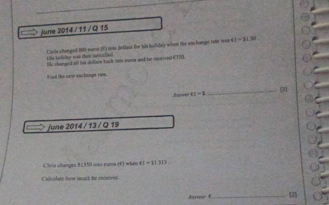 june 2014 / 11 / Q 15 
Carlo changed 800 curos (E) into dollars for his holiday when the exchange rate was 61=$1.50. 
His holiday was then cancelled. 
He changed all his dollars back into euros and he received €750. 
Find the new exchange rate. 
_[3] 
Answer e1=$
june 2014 / 13 / Q 19 
Chris changes $1350 into euros (E) when €1=$1.313. 
Calculate how much he receives. 
Auswer € _[2]