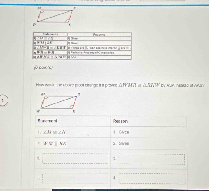 How would the above proof change if it proved △ WMR≌ △ RKW by ASA instead of AAS?
<
Statement Reason  □  □
1. ∠ M≌ ∠ K 1, Given
2. overline WMparallel overline RK 2. Given
3. □ 3. □
4. □ 4. □