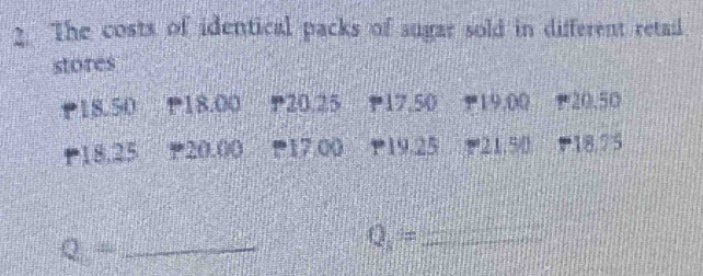 The costs of identical packs of sugar sold in different retail 
stores
P18.50 P18.00 ₱20.25 P17.50 119.00 * 20.50
P18.25 * 20.00 17.00 P19.25 21.50 (18.75
Q= _ 
_ Q=