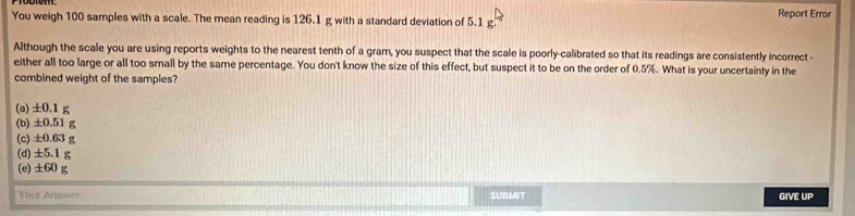 Report Error
You weigh 100 samples with a scale. The mean reading is 126.1 g with a standard deviation of 5.1 g.
Although the scale you are using reports weights to the nearest tenth of a gram, you suspect that the scale is poorly-calibrated so that its readings are consistently incorrect -
either all too large or all too small by the same percentage. You don't know the size of this effect, but suspect it to be on the order of 0.5%. What is your uncertainty in the
combined weight of the samples?
(a) ±0.1 g
(b) ±0.51 g
(c) ±0.63 g
(d) ±5.1g
(e) ±60 g
Yous Answer SUBMIT GIVE UP